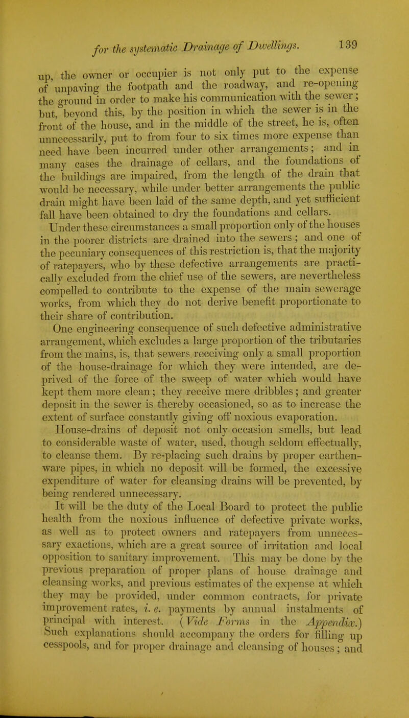 up the owner or occupier is not only put to the expense of unpaving the footpath and the roadway, and re-opening the ground in order to make his communication with the sewer; but, beyond this, by the position in which the sewer is in the front of the house, and in the middle of the street, he is, often unnecessarily, put to from four to six times more expense than need have been incurred under other arrangements; and in many cases the drainage of cellars, and the foundations of the buildings are impaired, from the length of the drain that would be necessary, while under better arrangements the public drain might have been laid of the same depth, and yet sufficient fall have been obtained to dry the foundations and cellars. Under these circumstances a small proportion only of the houses in the poorer districts are drained into the sewers ; and one oi the pecuniary consequences of this restriction is, that the majority of ratepayers, who by these defective arrangements are practi- cally excluded from the chief use of the sewers, are nevertheless compelled to contribute to the expense of the main sewerage works, from which they do not derive benefit proportionate to their share of contribution. One engineering consequence of such defective administrative arrangement, which excludes a large proportion of the tributaries from the mains, is, that sewers receiving only a small proportion of the house-drainage for which they were intended, are de- prived of the force of the sweep of water which would have kept them more clean; they receive mere dribbles; and greater deposit in the sewer is thereby occasioned, so as to increase the extent of surface constantly giving off noxious evaporation. House-drains of deposit not only occasion smells, but lead to considerable waste of water, used, though seldom effectually, to cleanse them. By re-placing such drains by proper earthen- ware pipes, in which no deposit will be formed, the excessive expenditure of water for cleansing drains will be prevented, by being rendered unnecessary. It will be the duty of the Local Board to protect the public health from the noxious influence of defective private works, as well as to protect owners and ratepayers from unneces- sary exactions, which are a great source of irritation and local opposition to sanitary improvement. This may be done by the previous preparation of proper plans of house drainage and cleansing works, and previous estimates of the expense at which they may be provided, under common contracts, for private improvement rates, i. e. payments by annual instalments of principal with interest. (Vide Forms in the Appendix.) Such explanations should accompany the orders for filling up cesspools, and for proper drainage and cleansing of houses; and