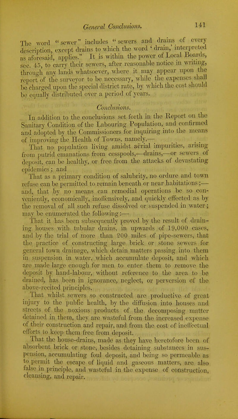 The word sewer includes sewers and drains of every description, except drains to winch the word ' drain,' interpreted as aforesaid, applies. It is within the power of Local Boards, sec. 45, to carry their sewers, after reasonable notice m writing, tnrough any lands whatsoever, where it may appear upon the report of the surveyor to be necessary, while the expenses shall be charged upon the special district rate, by which the cost should be equally distributed over a period of years. Conclusions. In addition to the conclusions set forth in the Report on the Sanitary Condition of the Labouring Population^ and confirmed and adopted by the Commissioners for inquiring into the means of improving the Health of Towns, namely,— That no population living amidst aerial impurities, arising from putrid emanations from cesspools,—drains,—or sewers ^ of deposit, can be healthy, or free from the attacks of devastating epidemics ; and That as a primary condition of salubrity, no ordure and town refuse can be permitted to remain beneath or near habitations;— and, that by no means can remedial operations be so con- veniently, economically, inoffensively, and quickly effected as by the removal of all such refuse dissolved or suspended in water; mav be enumerated the following:— That it has been subsequently proved by the result of drain- ing houses with tubular drains, in upwards of 19,000 cases, and by the trial of more than 200 miles of pipe-sewers, that the practice of constructing large brick or stone sewers for general town drainage, which detain matters passing into them in suspension in water, which accumulate deposit, and which are made large enough for men to enter them to remove the deposit by hand-labour, without reference to the area to be drained, has been in ignorance, neglect, or perversion of the above-recited principles. That whilst sewers so constructed are productive of great injury to the public health, by the diffusion into houses and streets of the noxious products of the decomposing matter detained in them, they are wasteful from the increased expense of their construction and repair, and from the cost of ineffectual efforts to keep them free from deposit. That the house-drains, made as they have heretofore been of absorbent brick or stone, besides detaining substances in sus- pension, accumulating foul deposit, and being so permeable as to permit the escape of liquid and gaseous matters, are also false in principle, and wasteful in the expense of construction, cleansing, and repair.