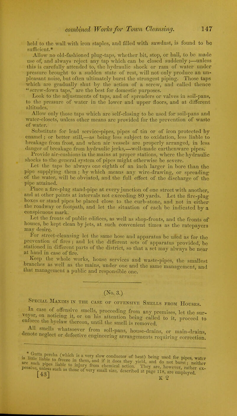 held to the wall with iron staples, and filled with sawdust, is found to be sufficient.* Allow no old-fashioned plug-taps, whether bit, stop, or ball, to be made use of, and always reject any tap which can be closed suddenly;—unless this is carefully attended to, the hj'draulic shock or ram of water under pressure brought to a sudden state of rest, will not only produce an un- pleasant noise, but often ultimately burst the strongest piping. Those taps which are gradually shut by the action of a screw, and called thence screw-down taps, are the best for domestic purposes. Look to the adjustments of taps, and of spreaders or valves in soil-pans, to the pressure of water in the lower and upper floors, and at different altitudes. Allow only those taps which are self-closing to be used for soil-pans and water-closets, unless other means are provided for the prevention of waste of water. Substitute for lead service-pipes, pipes of tin or of iron protected by enamel; or better still,—as being less subject to oxidation, less liable to breakage from frost, and when air vessels are properly arranged, in less danger of breakage from hydraulic jerks,—well-made earthenware pipes. Provide air-cushions in the mains at proper stations, where the hydraulie shocks to the general system of pipes might otherwise be severe. Let the taps be always one eighth of an inch larger in bore than the pipe supplying them ; by which means any wire-drawing, or spreading- of the water, will be obviated, and the full effect of the discharge of the pipe attained. Place a fire-plug stand-pipe at every junction of one street with another, and at other points at intervals not exceeding 80 yards. Let the fire-plug boxes or stand pipes be placed close to the curb-stone, and not in either the roadway or footpath, and let the situation of each be indicated by a conspicuous mark. Let the fronts of public edifices, as well as shop-fronts, and the fronts of houses, be kept clean by jets, at such convenient times as the ratepayers may desire. For street-cleansing let the same hose and apparatus be used as for the prevention of fires; and let the different sets of apparatus provided, be stationed in different parts of the district, so that a set may always be near at hand in case of fire. Keep the whole works, house services and waste-pipes, the smallest branches as well as the mains, under one and the same management and that management a public and responsible one. (No. 3.) Special Maxims in the case of offensive Smells from Houses. viorT 0ff.°.ffens.i7G smells proceeding from any premises, let the sur- ISovoo S „ £ Tg $ °r °n H a1ttenti0n beinS called t0 i*. P^ceed to entoice the byelaw thereon, until the smell is removed. denol nollSf Wlli5ts(.0ey.er from soil-pans, house-drains, or main-drains, aenote neglect or defective engineering arrangements requiring correction! is UtflXwf til** is a very slow conductor of heat) being used for pipes, water are suchnil™r »*? ' • .them>and if *™ they yield, and do not burst neTtW pensivo ,.n, P *? lnjury from chemical action. They are, however rather ,7 [43]S ^ C * Size' described at p*se ^S^g CX