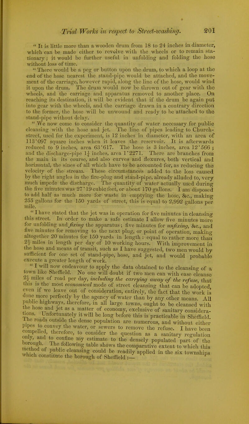 « It is little more than a wooden drum from 18 to 24 inches in diameter, which can be made either to revolve with the wheels or to remain sta- tionary ; it would bo further useful in unfolding and folding the hose without loss of time.  There would be a peg or button upon the drum, to which a loop at the end of the hose nearest the stand-pipe would be attached, and the move- ment of the carriage, however rapid, along the line of the hose, would wind it upon the drum. The drum would now be thrown out of gear with the wheels, and the carriage and apparatus removed to another place. On reaching its destination, it will be evident that if the drum be again put into gear with the wheels, and the carriage drawn in a contrary direction to the former, the hose will be unwound and ready to be attached to the stand-pipe without delay.  We now come to consider the quantity of water necessary for public cleansing with the hose and jet. The line of pipes leading to Church- street, used for the experiment, is 12 inches in diameter, with an area of 113*097 square inches when it leaves the reservoir. It is afterwards reduced to 9 inches, area 63*617. The hose is 3 inches, area 12*566 j and the discharge-pipe lj inches, area 1*2271. There are branches from the main in its course, and also curves and flexures, both vertical and horizontal, the sines of all which have to be accounted for, as reducing the velocity of the stream. These circumstances added to the loss caused by the right angles in the fire-plug and stand-pipe, already alluded to, very much impede the discharge. The quantity of water actually used during the five minutes was 27' 19 cubic feet, or about 170 gallons. I am disposed to add half as much more for waste in emptying the hose, &c, making 255 gallons for the 150 yards of street, this is equal to 2,992 gallons per mile.  I have stated that the jet was in operation for five minutes in cleansing this street. In order to make a safe estimate I allow five minutes more for unfolding and. fixing the apparatus ; five minutes for unfixing, &c, and five minutes for removing to the next plug, or point of operation, niakino- altogether 20 minutes for 150 yards in length : equal to rather more than 21- miles in length per day of 10 working hours. With improvement in the hose and means of transit, such as I have suggested, two men would by sufficient for one set of stand-pipe, hose, and jet, and would probable execute a greater length of work.  I will now endeavour to apply the data obtained to the cleansing of a town like Sheffield. No one will doubt if two men can with ease cleanse 2£ miles of road per day, including the carrying away of the refuse, that this is the most economical mode of street cleansing that can be adopted even if we leave out of consideration, entirely, the fact that the work is done more perfectly by the agency of water than by any other means. All public highways, therefore, in all large towns, ought to be cleansed with the hose and jet as a matter of economy, exclusive of sanitary considera- tions. Unfortunately it will be long before this is practicable in Sheffield, lne roads outside the dense population are numerous, and without either EnoltfT7 f Wfer' or.f wer13 t0 rem°™ *e refuse. I have been nnWP I w 'C5re' t0 C0QSlder the questi°n as a sanitary regulation bornnr ™7 S*** to tte densely Populated part of the ^°Tgi\ T™Joll°w™g table shows the comparative extent to which this ! S d °f Pub»c cleansing could be readily applied in the six townships which constitute the borough of Sheffield :—