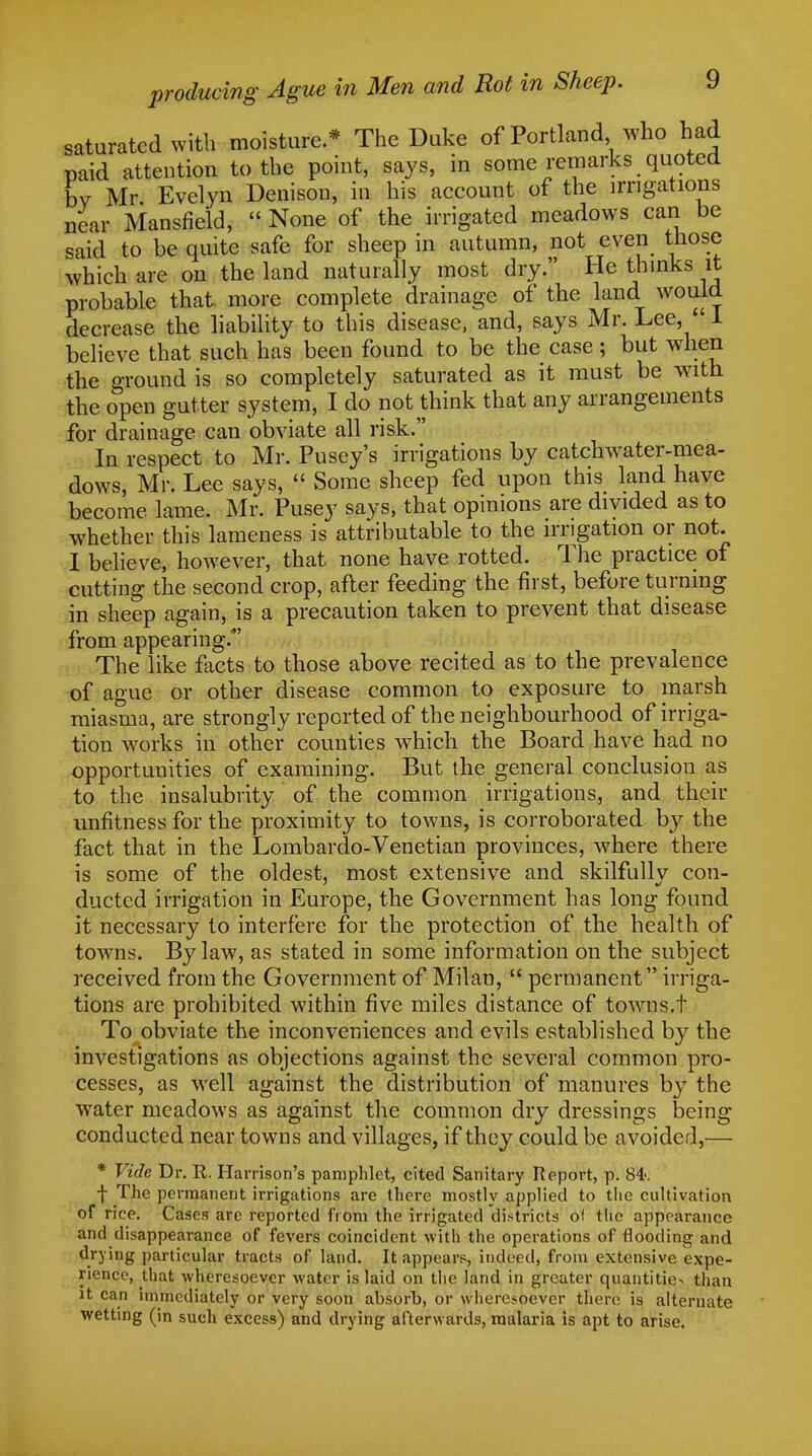 saturated with moisture* The Duke of Portland who had paid attention to the point, says, in some remarks quoted by Mr Evelyn Denison, in his account of the irrigations near Mansfield,  None of the irrigated meadows can be said to be quite safe for sheep in autumn, not even those which are on the land naturally most dry. He thinks it probable that more complete drainage of the land would decrease the liability to this disease, and, says Mr. Lee, 1 believe that such has been found to be the case; but when the ground is so completely saturated as it must be with the open gutter system, I do not think that any arrangements for drainage can obviate all risk. In respect to Mr. Pusey's irrigations by catchwater-mea- dows, Mr. Lee says,  Some sheep fed upon this land have become lame. Mr. Pusey says, that opinions are divided as to whether this lameness is attributable to the irrigation or not. I believe, however, that none have rotted. The practice of cutting the second crop, after feeding the first, before turning in sheep again, is a precaution taken to prevent that disease from appearing.' The like facts to those above recited as to the prevalence of ague or other disease common to exposure to marsh miasma, are strongly reported of the neighbourhood of irriga- tion works in other counties which the Board have had no opportunities of examining. But the general conclusion as to the insalubrity of the common irrigations, and their unfitness for the proximity to towns, is corroborated by the fact that in the Lombardo-Venetian provinces, where there is some of the oldest, most extensive and skilfullv con- ducted irrigation in Europe, the Government has long found it necessary to interfere for the protection of the health of towns. Bylaw, as stated in some information on the subject received from the Government of Milan,  permanent irriga- tions are prohibited within five miles distance of towns.t To obviate the inconveniences and evils established by the investigations as objections against the several common pro- cesses, as well against the distribution of manures by the water meadows as against the common dry dressings being conducted near towns and villages, if they could be avoided,— * Vide, Dr. It. Harrison's pamphlet, cited Sanitary Report, p. 84-. ■j- The permanent irrigations are there mostly applied to the cultivation of rice. Cases are reported from the irrigated districts of the appearance and disappearance of fevers coincident with the operations of flooding and drying particular tracts of land. It appears, indeed, from extensive expe- rience, that wheresoever water is laid on the land in greater quantities than it can immediately or very soon absorb, or wheresoever there is alternate wetting (in such excess) and drying afterwards, malaria is apt to arise.