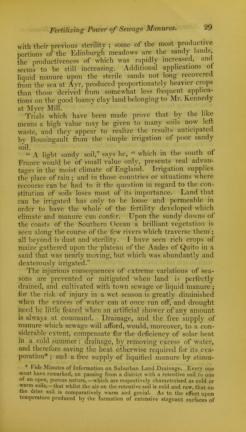 wftti their previous sterility ; some of the most productive portions of the Edinburgh meadows are the sandy lands, the productiveness of which was rapidly increased, and seems to be still increasing. Additional applications ot liquid manure upon the sterile sands not long recovered from the sea at Ayr, produced proportionately heavier crops than those derived from somewhat less frequent applica- tions on the good loamy clay land belonging to Mr. Kennedy at Myer Mill. Trials which have been made prove that by the like means a high value may be given to many soils now left waste, and they appear to realize the results anticipated by Bousingault from the simple irrigation of poor sandy soil. '  A light sandy soil, says he,  which in the south ot France would be of small value only, presents real advan- tages in the moist climate of England. Irrigation supplies the place of rain; and in those countries or situations where recourse can be had to it the question in regard to the con- stitution of soils loses most of its importance. Land that can be irrigated has only to be loose and permeable in order to have the whole of the fertility developed which climate and manure can confer. Upon the sandy downs of the coasts of the Southern Ocean a brilliant vegetation is seen along the course of the few rivers which traverse them ; all beyond is dust and sterility. I have seen rich crops of maize gathered upon the plateau of the Andes of Quito in a sand that was nearly moving, but which was abundantly and dexterously irrigated. The injurious consequences of extreme variations of sea- sons are prevented or mitigated when land is perfectly drained, and cultivated with towm sewage or liquid manure; for the risk of injury in a wet season is greatly diminished when the excess of water can at once run off, and drought need be little feared when an artificial shower of any amount is always at command. Drainage, and the free supply of manure which sewage will afford, would, moreover, to a con- siderable extent, compensate for the deficiency of solar heat in a cold summer: drainage, by removing excess of water, and therefore saving the heat otherwise required for its eva- poration* ; and a free supply of liquified manure by stimu- * Vide Minutes of Information on Suburban Land Drainage. Every one must have remarked, on passing from a district with a retentive soil to one of an open, porous nature, —which are respectively characterised as cold or warm soils, —that whilst the air on the retentive soil is cold and raw, that on the drier soil is comparatively warm and genial. As to the effect upon temperature produced by the formation of extensive stagnant surfaces of