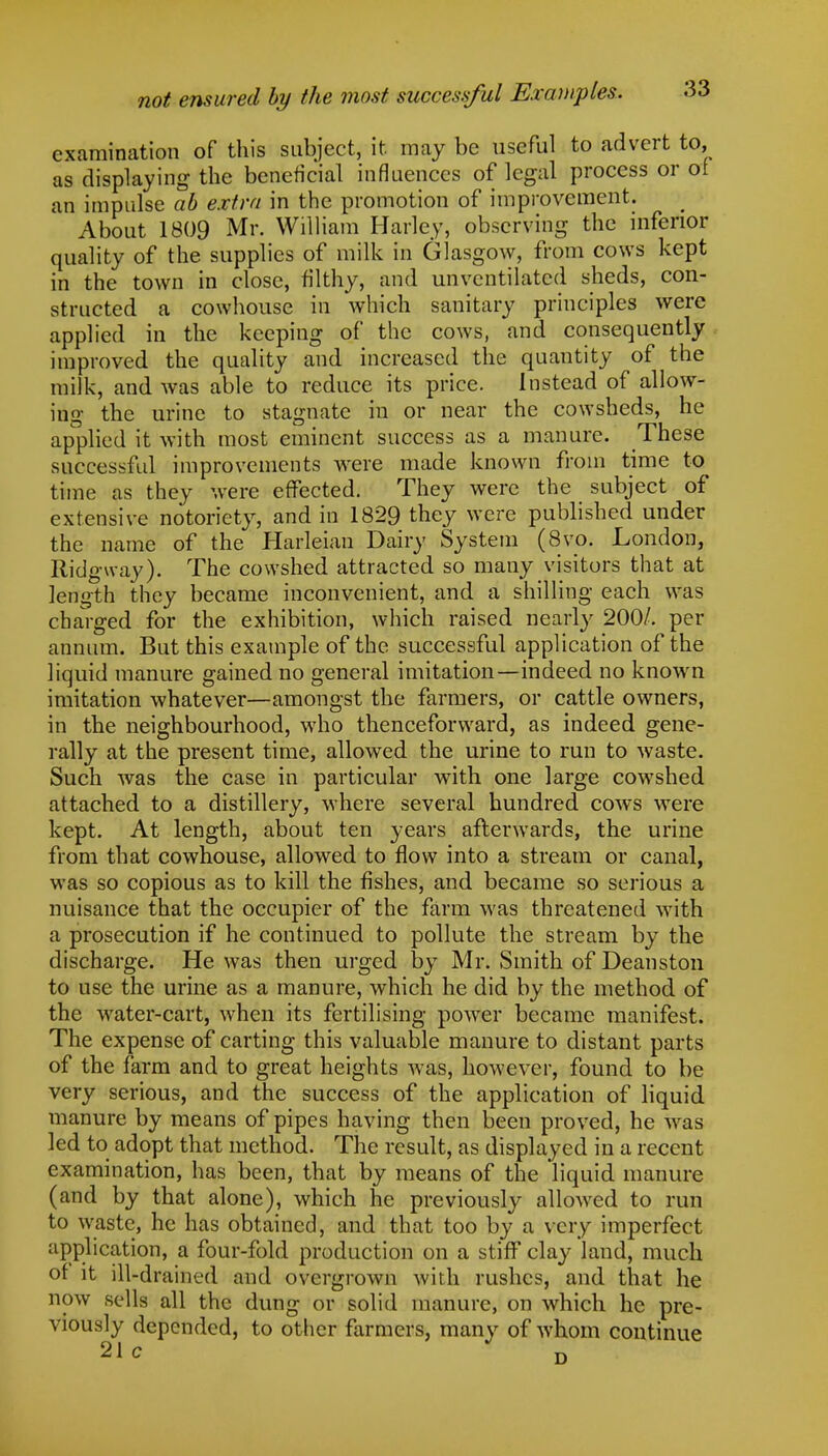 not ensured by the most successful Examples. examination of this subject, it may be useful to advert to, as displaying the beneficial influences of legal process or of an impulse ab extra in the promotion of improvement. About 1809 Mr. William Harley, observing the inferior quality of the supplies of milk in Glasgow, from cows kept in the town in close, filthy, and unvcntilated sheds, con- structed a cowhouse in which sanitary principles were applied in the keeping of the cows, and consequently improved the quality and increased the quantity of the milk, and was able to reduce its price. Instead of allow- ing the urine to stagnate in or near the cowsheds, he applied it with most eminent success as a manure. These successful improvements were made known from time to time as they were effected. They were the subject of extensive notoriety, and in 1829 they were published under the name of the Harleian Dairy System (8vo. London, Ridgway). The cowshed attracted so many visitors that at length they became inconvenient, and a shilling each was charged for the exhibition, which raised nearly 200/. per annum. But this example of the successful application of the liquid manure gained no general imitation—indeed no known imitation whatever—amongst the farmers, or cattle owners, in the neighbourhood, who thenceforward, as indeed gene- rally at the present time, allowed the urine to run to waste. Such was the case in particular with one large cowshed attached to a distillery, where several hundred cows were kept. At length, about ten years afterwards, the urine from that cowhouse, allowed to flow into a stream or canal, was so copious as to kill the fishes, and became so serious a nuisance that the occupier of the farm was threatened with a prosecution if he continued to pollute the stream by the discharge. He was then urged by Mr. Smith of Deanston to use the urine as a manure, which he did by the method of the water-cart, when its fertilising power became manifest. The expense of carting this valuable manure to distant parts of the farm and to great heights was, however, found to be very serious, and the success of the application of liquid manure by means of pipes having then been proved, he was led to adopt that method. The result, as displayed in a recent examination, has been, that by means of the liquid manure (and by that alone), which he previously allowed to run to waste, he has obtained, and that too by a very imperfect application, a four-fold production on a stiff clay land, much of it ill-drained and overgrown with rushes, and that he now sells all the dung or solid manure, on which he pre- viously depended, to other farmers, many of whom continue