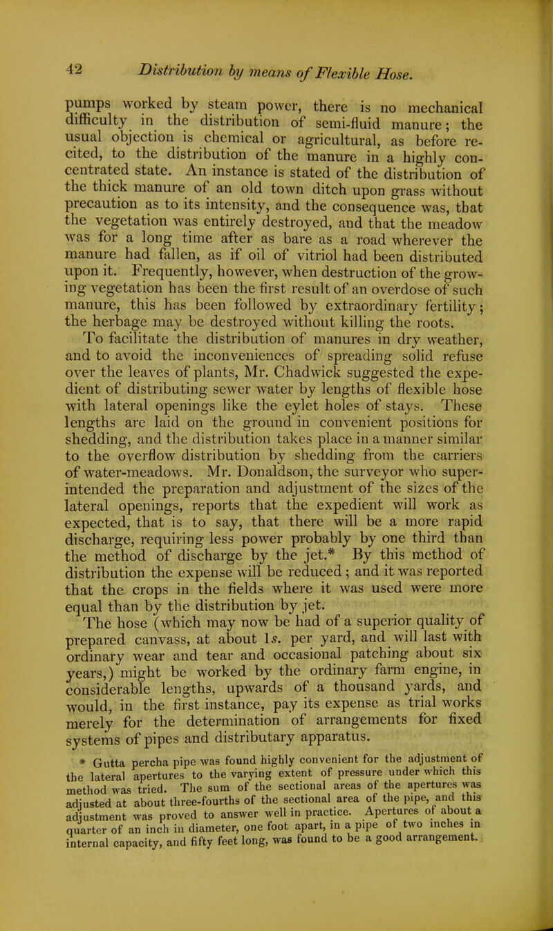 Distribution by means of Flexible Hose. pumps worked by steam power, there is no mechanical difficulty in the distribution of semi-fluid manure; the usual objection is chemical or agricultural, as before re- cited, to the distribution of the manure in a highly con- centrated state. An instance is stated of the distribution of the thick manure of an old town ditch upon grass without precaution as to its intensity, and the consequence was, that the vegetation was entirely destroyed, and that the meadow was for a long time after as bare as a road wherever the manure had fallen, as if oil of vitriol had been distributed upon it. Frequently, however, when destruction of the grow- ing vegetation has been the first result of an overdose of such manure, this has been followed by extraordinary fertility; the herbage may be destroyed without killing the roots. To facilitate the distribution of manures in dry weather, and to avoid the inconveniences of spreading solid refuse over the leaves of plants, Mr. Chadwick suggested the expe- dient of distributing sewer water by lengths of flexible hose with lateral openings like the eylet holes of stays. These lengths are laid on the ground in convenient positions for shedding, and the distribution takes place in a manner similar to the overflow distribution by shedding from the carriers of water-meadows. Mr. Donaldson, the surveyor who super- intended the preparation and adjustment of the sizes of the lateral openings, reports that the expedient will work as expected, that is to say, that there will be a more rapid discharge, requiring less power probably by one third than the method of discharge by the jet.* By this method of distribution the expense will be reduced; and it was reported that the crops in the fields where it was used were more equal than by the distribution by jet. The hose (which may now be had of a superior quality of prepared canvass, at about Is. per yard, and will last with ordinary wear and tear and occasional patching about six years,) might be worked by the ordinary farm engine, in considerable lengths, upwards of a thousand yards, and would, in the first instance, pay its expense as trial works merely for the determination of arrangements for fixed systems of pipes and distributary apparatus. * Gutta percha pipe was found highly convenient for the adjustment of the lateral apertures to the varying extent of pressure under which this method was tried. The sum of the sectional areas of the apertures was adjusted at about three-fourths of the sectional area of the pipe and this adjustment was proved to answer well in practice. Apertures of about a quarter of an inch in diameter, one foot apart, in a pipe of two inches in internal capacity, and fifty feet long, was found to be a good arrangement.