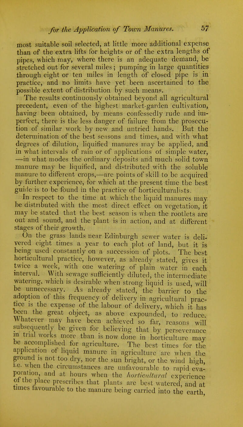 most suitable soil selected, at little more additional expense than of the extra lifts for heights or of the extra lengths of pipes, which may, where there is an adequate demand, be stretched out for several miles ; pumping in large quantities through eight or ten miles in length of closed pipe is in practice, and no limits have yet been ascertained to the possible extent of distribution by such means. The results continuously obtained beyond all agricultural precedent, even of the highest market-garden cultivation, having been obtained, by means confessedly rude and im- perfect, there is the less danger of failure from the prosecu- tion of similar work by new and untried hands. But the determination of the best seasons and times, and with what degrees of dilution, liquified manures may be applied, and in what intervals of rain or of applications of simple water, —in what modes the ordinary deposits and much solid town manure may be liquified, and distributed with the soluble manure to different crops,—are points of skill to be acquired by further experience, for which at the present time the best guide is to be found in the practice of horticultural sts. In respect to the time at which the liquid manures may be distributed with the most direct effect on vegetation, it may be stated that the best season is when the rootlets are out and sound, and the plant is in action, and at different stages of their growth. On the grass lands near Edinburgh sewer water is deli- vered eight times a year to each plot of land, but it is being used constantly on a succession of plots. The best horticultural practice, however, as already stated, gives it twice a week, with one watering of plain water in each interval. With sewage sufficiently diluted, the intermediate watering, which is desirable when strong liquid is used, will be unnecessary. As already stated, the barrier to the adoption of this frequency of delivery in agricultural prac- tice is the expense of the labour of'delivery, which it has been the great object, as above expounded, to reduce Whatever may have been achieved so far, reasons will subsequently be given for believing that by perseverance in trial works more than is now done in horticulture may be accomplished for agriculture. The best times for the application of liquid manure in agriculture are when the ground is not too dry, nor the sun bright, or the wind high, i.e. when the circumstances are unfavourable to rapid eva- poration and at hours when the horticultural experience ol the place prescribes that plants arc best watered, and at times favourable to the manure being carried into the earth