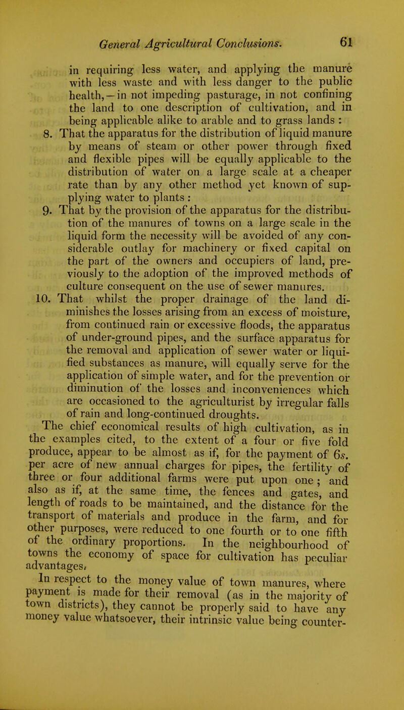 in requiring less water, and applying the manure with less waste and with less danger to the public health, —in not impeding pasturage, in not confining the land to one description of cultivation, and in being applicable alike to arable and to grass lands : 8. That the apparatus for the distribution of liquid manure by means of steam or other power through fixed and flexible pipes will be equally applicable to the distribution of water on a large scale at a cheaper rate than by any other method yet known of sup- plying water to plants : 9. That by the provision of the apparatus for the distribu- tion of the manures of towns on a large scale in the liquid form the necessity will be avoided of any con- siderable outlay for machinery or fixed capital on the part of the owners and occupiers of land, pre- viously to the adoption of the improved methods of culture consequent on the use of sewer manures. 10. That whilst the proper drainage of the land di- minishes the losses arising from an excess of moisture, from continued rain or excessive floods, the apparatus of under-ground pipes, and the surface apparatus for the removal and application of sewer water or liqui- fied substances as manure, will equally serve for the application of simple water, and for the prevention or diminution of the losses and inconveniences which are occasioned to the agriculturist by irregular falls of rain and long-continued droughts. The chief economical results of high cultivation, as in the examples cited, to the extent of a four or five fold produce, appear to be almost as if, for the payment of 6s. per acre of new annual charges for pipes, the fertility of three or four additional farms were put upon one ; and also as if, at the same time, the fences and gates', and length of roads to be maintained, and the distance for the transport of materials and produce in the farm, and for other purposes, were reduced to one fourth or to one fifth of the ordinary proportions. In the neighbourhood of towns the economy of space for cultivation has peculiar advantages/ In respect to the money value of town manures, where payment is made for their removal (as in the majority of town districts), they cannot be properly said to have any money value whatsoever, their intrinsic value being counter-