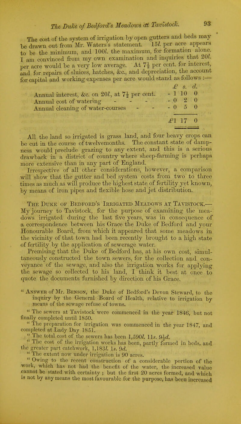 The cost of the system of irrigation by open gutters and beds may be drawn out from Mr. Waters's statement. 15/. per acre appears to be the minimum, and 100/. the maximum, for formation alone. I am convinced from my own examination and inquiries that 201. per acre would be a very low average. At 7± per cent, for interest, and for repairs of sluices, hatches, &c, and depreciation, the account for capital and working expenses per acre would stand as follows :— £ s. d. Annual interest, &c. on 20/., at 7£ per cent. - 1 10 0 Annual cost of watering - - - - 0 2 0 Annual cleaning of water-courses - - - 0 5 0 £1 17 0 All the land so irrigated is grass land, and four heavy crops can be cut in the course of twelvemonths. The constant state of damp- ness would preclude grazing to any extent, and this is a serious drawback in a district of country where sheep-farming is perhaps more extensive than in any part of England. Irrespective of all other considerations, however, a comparison will show that the gutter and bed system costs from two to three times as much as will produce the highest state of fertility yet known, by means of iron pipes and flexible hose and jet distribution. The Duke of Bedford's Irrigated Meadows at Tavistock.— My journey to Tavistock, for the purpose of examining the mea- dows irrigated during the last five years, was in consequence of a correspondence between his Grace the Duke of Bedford and your Honourable Board, from which it appeared that some meadows in the vicinity of that town had been recently brought to a high state of fertility by the application of sewerage water. Premising that the Duke of Bedford has, at his own cost, simul- taneously constructed the town sewers, for the collection and con- veyance of the sewage, and also the irrigation works for applying the sewage so collected to his land, I think it best at once to quote the documents furnished by direction of his Grace.  Answer of Mr. Benson, the Duke of Bedford's Devon Steward, to the inquiry by the General Board of Health, relative to irrigation by means of the sewage refuse of towns.  The sewers at Tavistock were commenced in the year 1846, but not finally completed until 1850.  The preparation for irrigation was commenced in the year 1847, and completed at Lady Day 1851.  The total cost of the sewers has been 1,590/. lis. 9±d.  The cost of the irrigation works has been, partly formed in beds, and the greater part catchwork, 1,183/. Is. 9d.  The extent now under irrigation is 90 acres.  Owing to the recent construction of a considerable portion of the work, which has not had the benefit of the water, the increased value cannot be stated with certainty ; but the first 20 acres formed, and which is not by any means the most favourable for the purpose, has been increased