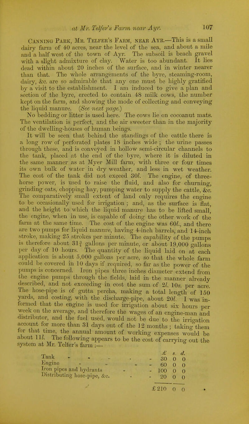 Canning Park, Mr. Telfer's Farm, near Ayr.—This is a small dairy farm of 40 acres, near the level of the sea, and about a mile and a half west of the town of Ayr. The subsoil is beach gravel with a slight admixture of clay. Water is too abundant. It lies dead within about 20 inches of the surface, and in winter nearer than that. The whole arrangements of the byre, steaming-room, dairy, &c. axe so admirable that any one must be highly gratified by a visit to the establishment. I am induced to give a plan and section of the byre, erected to contain 48 milk cows, the number kept on the farm, and showing the mode of collecting and conveying the liquid manure. (See next page.) No bedding or litter is used here. The cows lie on cocoanut mats. The ventilation is perfect, and the air sweeter than in the majority of the dwelling-houses of human beings. It will be seen that behind the standings of the cattle there is a long row of perforated plates 18 inches wide ; the urine passes through these, and is conveyed in hollow semi-circular channels to the tank, placed at the end of the byre, where it is diluted in the same manner as at Myer Mill farm, with three or four times its own bulk of water in dry weather, and less in wet weather. The cost of the tank did not exceed 80?. The engine, of three- horse power, is used to raise the fluid, and also for churning, grinding oats, chopping hay, pumping water to supply the cattle, &c. The comparatively small extent of land only requires the engine to be occasionally used for irrigation ; and, as the surface is flat, and the height to which the liquid manure has to be lifted small the engine, when in use, is capable of doing the other work of the farm at the same time. The cost of the engine was 601, and there are two pumps for liquid manure, having 4-inch barrels, and 14-inch stroke, making 25 strokes per minute. The capability of the pumps is therefore about 31 f gallons per minute, or about 19,000 gallons per day of 10 hours. The quantity of the liquid laid on at each application is about 5,000 gallons per acre, so that the whole farm could be covered in 10 days if required, so far as the power of the pumps is concerned. Iron pipes three inches diameter extend from i lie engine pumps through the fields, laid in the manner already described, and not exceeding in cost the sum of 21. 10s. per acre. The hose-pipe is of gutta percha, making a total length of 150 yards, and costing, with the discharge-pipe, about 201. I was in- formed that the engine is used for irrigation about six hours per week on the average, and therefore the wages of an engine-man and distributor, and the fuel used, would not be due to the irrio-ation account for more than 31 days out of the 12 months ; taking^them lor that time, the annual amount of working expenses would be about 111 The following appears to be the cost of carrying out the system at Mr. Telfer's farm J & rn , £ s. d. Tank . - . - 30 0 0 Engine - .. - - 60 0 0 Iron pipes and hydrants - - 100 0 0 Distributing hosc-pipc, &c. - 20 0 0 £210 0 0