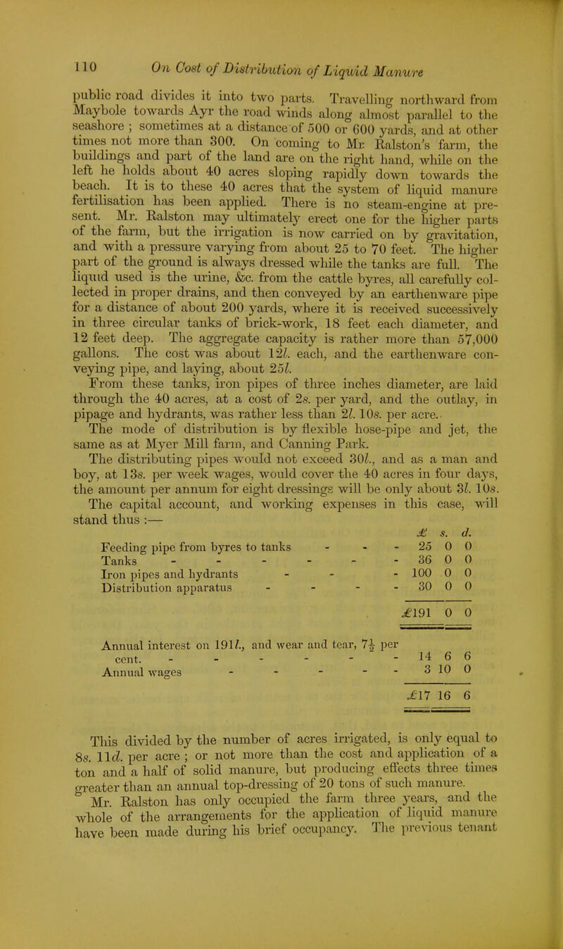 public road divides it into two parts. Travelling northward from Maybole towards Ayr the road winds along almost parallel to the seashore ; sometimes at a distance of 500 or 600 yards, and at other times not more than 300. On coming to Mr. Ralston's farm, the buddings and part of the land are on the right hand, while on the left he holds about 40 acres sloping rapidly down towards the beach. It is to these 40 acres that the system of liquid manure fertilisation has been applied. There is no steam-engine at pre- sent. Mr. Ralston may ultimately erect one for the higher parts of the farm, but the irrigation is now carried on by gravitation, and with a pressure varying from about 25 to 70 feet. The higher part of the ground is always dressed while the tanks are full. The liquid used is the urine, &c. from the cattle byres, all carefully col- lected in proper drains, and then conveyed by an earthenware pipe for a distance of about 200 yards, where it is received successively in three circular tanks of brick-work, 18 feet each diameter, and 12 feet deep. The aggregate capacity is rather more than 57,000 gallons. The cost was about 121. each, and the earthenware con- veying pipe, and laying, about 251. From these tanks, iron pipes of three inches diameter, are laid through the 40 acres, at a cost of 2s. per yard, and the outlay, in pipage and hydrants, was rather less than 21.10s. per acre. The mode of distribution is by flexible hose-pipe and jet, the same as at Myer Mill farm, and Canning Park. The distributing pipes would not exceed 30£., and as a man and boy, at 13s. per week wages, would cover the 40 acres in four days, the amount per annum for eight dressings will be only about SI. 10s. The capital account, and working expenses in this case, will stand thus :— £ s. d. Feeding pipe from byres to tanks - - 25 0 0 Tanks 36 0 0 Iron pipes and hydrants - - - 100 0 0 Distribution apparatus - - - 30 0 0 .£191 0 O Annual interest on 191/., and wear and tear, 7| per cent. - - - - - -14 66 Annual wages - - - - -3 10 0 £11 16 6 This divided by the number of acres irrigated, is only equal to 8s. lid per acre ; or not more than the cost and application of a ton and a half of solid manure, but producing effects three times o-reater than an annual top-dressing of 20 tons of such manure. & Mr. Ralston has only occupied the farm three years, and the whole of the arrangements for the application of liquid manure have been made during his brief occupancy. The previous tenant