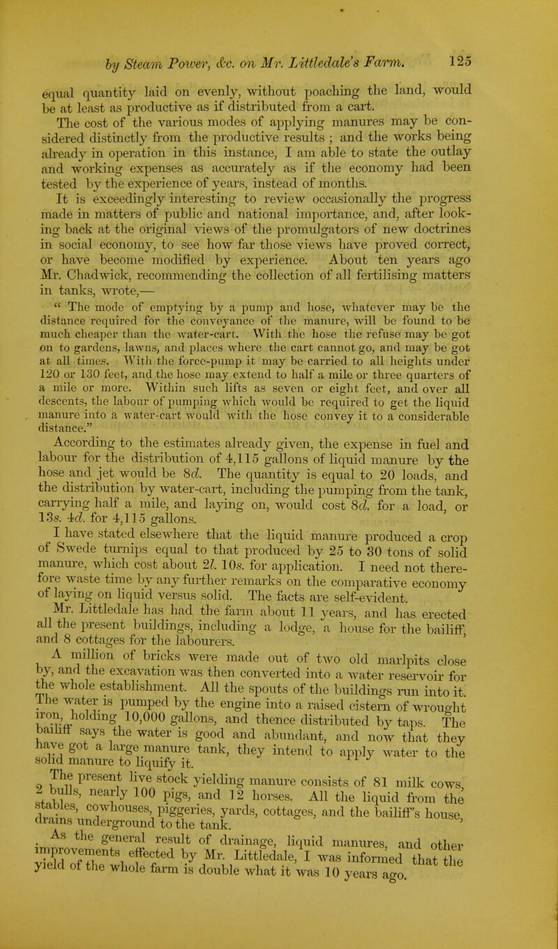 equal quantity laid on evenly, without poaching the land, would be at least as productive as if distributed from a cart. The cost of the various modes of applying manures may be con- sidered distinctly from the productive results ; and the works being already in operation in this instance, I am able to state the outlay and working expenses as accurately as if the economy had been tested by the experience of years, instead of months. It is exceedingly interesting to review occasionally the progress made in matters of public and national importance, and, after look- ing back at the original views of the promulgators of new doctrines in social economy, to see how far those views have proved correct, or have become modified by experience. About ten years ago Mr. Chadwick, recommending the collection of all fertilising matters in tanks, wrote,—  The mode of emptying by a pump and hose, whatever may be the distance required for the conveyance of the manure, will be found to be much cheaper than the water-cart. Witli the hose the refuse may be got on to gardens, lawns, and places where the cart cannot go, and may be got at all times. With the force-pump it may be carried to all heights under 120 or 130 feet, and the hose may extend to half a mile or three quarters of a mile or more. Within such lifts as seven or eight feet, and over all descents, the labour of pumping which would be required to get the liquid manure into a water-cart would with the hose convey it to a considerable distance. According to the estimates already given, the expense in fuel and labour for the distribution of 4,115 gallons of liquid manure by the hose and jet would be 8cl The quantity is equal to 20 loads, and the distribution by water-cart, including the pumping from the tank, carrying half a mile, and laying on, would cost 8d. for a load, or 13s. 4:d. for 4,115 gallons. I have stated elsewhere that the liquid manure produced a crop of Swede turnips equal to that produced by 25 to 30 tons of solid manure, which cost about 21.10s. for application. I need not there- fore waste time by any further remarks on the comparative economy of laying on liquid versus solid. The facts are self-evident. Mr. Littledale has had the farm about 11 years, and has erected all the present buildings, including a lodge, a house for the bailiff and 8 cottages for the labourers. A million of bricks were made out of two old marlpits close by, and the excavation was then converted into a water reservoir for the whole establishment. All the spouts of the buildings run into it Ihe water is pumped by the engine into a raised cistern of wrought iron..holding 10,000 gallons, and thence distributed by taps. The bailiff says the water is good and abundant, and now that they have got a large manure tank, they intend to apply water to the solid manure to liquify it. The present live stock yielding manure consists of 81 milk cows 2 bulls, nearly 100 pigs, and 12 horses. All the liquid from the stables, cowhouses, piggeries, yards, cottages, and the bailiff's house drains underground to the tank. ' As the general result of drainage, liquid manures, and other nnprovements effected by Mr. Littledale, I was informed that the yield of the whole farm is double what it was 10 yearsTao. ■