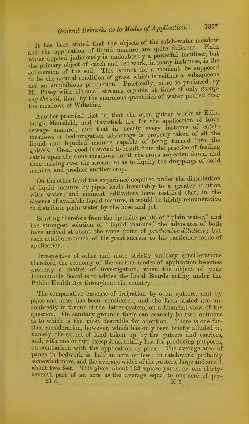 General Remarks as to Modes of Application. 135# It has been stated that the objects of the ^^^ and the application of liquid manure are quite different. Plain water app ei judiciously is undoubtedly a powerful fertiliser, but tTe piWy object of catch and bed work, in many instances, is the submersion of the soil. This cannot for a moment be supposed o be the natural condition of grass, which is neither a subaqueous nor an amphibious production. Practically, more is produced by Mr Pusey with his small streams, capable at times of only damp- ing the soil, than by the enormous quantities of water poured over the meadows of Wiltshire. Another practical fact is, that the open gutter works at Edin- burgh, Mansfield, and Tavistock are for the application ot town sewtge manure; and that in nearly every instance of catch- meadows or bed-irrigation advantage is properly taken ot all the liquid and liquified manure capable of being turned into the gutters. Great good is stated to result from the practice of feeding cattle upon the same meadows until the crops are eaten down, and then turning over the stream, so as to liquify the droppings ot solid manure, and produce another crop. On the other hand the experience acquired under the distribution of liquid manure by pipes, leads invariably to a greater dilution with water; and eminent cultivators have testified that, in the absence of available liquid manure, it would be highly remunerative to distribute plain water by the hose and jet, Starting therefore from the opposite points of  plain water, and the strongest solution of  liquid manure, the advocates of both have arrived at about the same point of productive dilution; but each attributes much of his great success to his particular mode of application. Irrespective of other and more strictly sanitary considerations therefore, the economy of the various modes of application becomes properly a matter of investigation, when the object of your Honourable Board is to advise the Local Boards acting under the Public Health Act throughout the country. The comparative expense of irrigation by open gutters, and by pipes and hose, has been considered, and the facts stated are un- doubtedly in favour of the latter system, on a financial view of the question. On sanitary grounds there can scarcely be two opinions as to which is the most desirable for adoption. There is one fur- ther consideration, however, which has only been briefly alluded to, namely, the extent of land taken up by the gutters and earners, and, with one or two exceptions, totally lost for producing purposes, on comparison with the application by pipes. The average area of panes in bedwork is half an acre or less; in catchwork probably somewhat more, and the average width of the gutters, large and small, about two feet. Tins gives about 133 square yards, or one thirty- seventh part of an acre as the average, equal to one acre of pro-