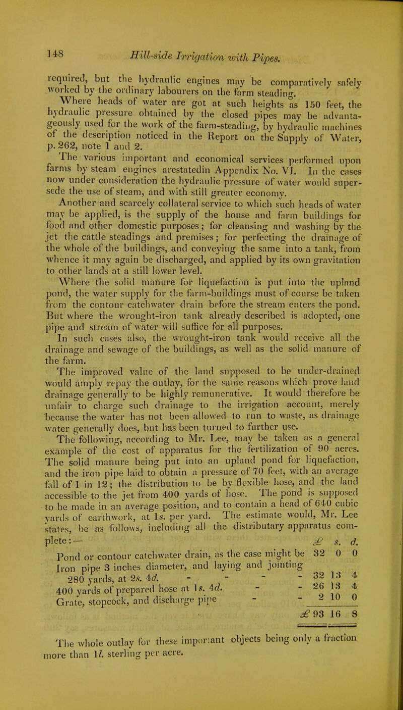 required, but the hydraulic engines may be comparatively safely worked by the ordinary labourers on the farm steading. Where heads of water are got at such heights as 150 feet, the hydraulic pressure obtained by the closed pipes may be advanta- geously used for the work of the farm-steading, by hydraulic machines of the description noticed in the Report on the Supply of Water, p. 262, note 1 and 2. The various important and economical services performed upon farms by steam engines arestatedin Appendix No. VJ. In the cases now under consideration the hydraulic pressure of water would super- sede the use of steam, and with still greater economy. Another and scarcely collateral service to which such heads of water may be applied, is the supply of the house and farm buildings for food and other domestic purposes; for cleansing and washing by the jet the cattle steadings and premises; for perfecting the drainage of the whole of the buildings, and conveying the same into a tank, from whence it may again be discharged, and applied by its own gravitation to other lands at a still lower level. Where the solid manure for liquefaction is put into the upland pond, the water supply for the farm-buildings must of course be taken from the contour catchwater drain before the stream enters the pond. But where the wrought-iron tank already described is adopted, one pipe and stream of water will suffice for all purposes. In such cases also, the wrought-iron tank would receive all the drainage and sewage of the buildings, as well as the solid manure of the farm. The improved value of the land supposed to be under-drained would amply repay the outlay, for the same reasons which prove land drainage generally to be highly remunerative. It would therefore be unfair to charge such drainage to the irrigation account, merely because the water has not been allowed to run to waste, as drainage water generally does, but has been turned to further use. The following, according to Mr. Lee, may be taken as a general example of the cost of apparatus for the fertilization of 90 acres. The solid manure being put into an upland pond for liquefaction, and the iron pipe laid to obtain a pressure of 70 feet, with an average fall of 1 in 12; the distribution to be by flexible hose, and the land accessible to the jet from 400 yards of hose. The pond is supposed to be made in an average position, and to contain a head of 640 cubic yards of earthwork, at Is. per yard. The estimate would, Mr. Lee states, be as follows, including all the distributary apparatus com- plete:— £ s. d. Pond or contour catchwater drain, as the case might be 32 0 0 Iron pipe 3 inches diameter, and laying and jointing 280 yards, at 2s. id. - - - - 32 13 4 400 yards of prepared hose at \s. Ad. - - 26 13 4 Grate, stopcock, and discharge pipe - - 2 10 0 ^93 16 8 The whole outlay for these imporiant objects being only a fraction more than \l. sterling per acre.