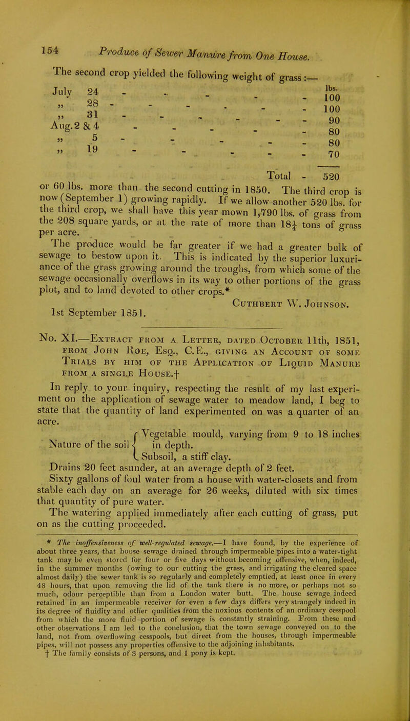 The second crop yielded the following weight of grass :- July 24 28 31 Aug.2 &4 5 19 lbs. 100 100 90 80 80 70 Total - 520 or 60 lbs. more than the second cutting in 1850. The third crop is now (September 1) growing rapidly. If we allow another 520 lbs. for the third crop, we shall have this year mown 1,790 lbs. of grass from the 208 square yards, or at the rate of more than 18± tons of grass per acre. The produce would be far greater if we had a greater bulk of sewage to bestow upon it, This is indicated by the superior luxuri- ance of the grass growing around the troughs, from which some of the sewage occasionally overflows in its way to other portions of the grass plot, and to land devoted to other crops.* Cuthbert W. Johnson. 1st September 1351. No. XI.—Extract from a Letter, dated October 11th, 1851, from John Roe, Esq., C.E., giving an Account of some Trials bv him of the Application of Liquid Manure from a single HousE.f In reply to your inquiry, respecting the result of my last experi- ment on the application of sewage water to meadow land, I beg to state that the quantity of land experimented on was a quarter of an acre. {Vegetable mould, varying from 9 to 18 inches in depth. Subsoil, a stiff clay. Drains 20 feet asunder, at an average depth of 2 feet. Sixty gallons of foul water from a house with water-closets and from stable each day on an average for 26 weeks, diluted with six times that quantity of pure water. The watering applied immediately after each cutting of grass, put on as the cutting proceeded. * The inoffensioeness of well-regulated sewage.—I have found, by the experience of about three years, that house sewage drained through impermeable pipes into a water-tight tank may be even stored for four or five days without becoming offensive, when, indeed, in the summer months (owing to our cutting the grass, and irrigating the cleared space almost daily) the sewer tank is so regularly and completely emptied, at least once in every 48 hours, that upon removing the lid of the tank there is no more, or perhaps not so much, odour perceptible than from a London water butt. The house sewage indeed retained in an impermeable receiver for even a few days differs very strangely indeed in its degree of fluidity and other qualities from the noxious contents of an ordinary cesspool from which the more fluid portion of sewage is constantly straining. From these and other observations I am led to the conclusion, that the town sewage conveyed on to the land, not from overflowing cesspools, but direct from the houses, through impermeable pipes, will not possess any properties offensive to the adjoining inhabitants. f The family consists of 3 persons, and 1 pony is kept.