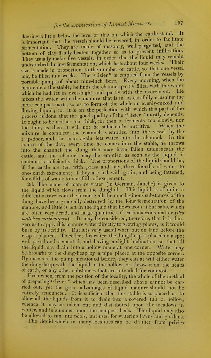 flooring a little below the level of that on which the cattle stand. It is important that the vessels should be covered, in order to facilitate fermentation. They are mode of masonry, well pargetted, and the bottom of clay firmly beaten together so as to prevent infiltration. They usually make five vessels, in order that the liquid may remain undisturbed during fermentation, which lasts about four weeks. 1 heir size is made in proportion to the number of cattle, so that one vessel may be filled in a week. The lizier is emptied from the vessels by portable pumps of about nine-inch bore. Every morning, when the man enters the stable, he finds the channel partly filled with the water which he had let in over-night, and partly with the excrement. He mixes the water with the manure that is in it, carefully crushing the more compact parts, so as to form of the whole an evenly-mixed and flowing liquid; for it is on the perfection with which this part of the process is done that the good quality of the  lizier  mostly depends. It ought to be neither too thick, for then it ferments too slowly, nor too thin, as then it will not be sufficiently nutritive. When the mixture is complete, the channel is emptied into the vessel by the trap-door, and the man again lets water into the channel. In the course of the day, every time he comes into the stable, he throws into the channel the dung that may have fallen underneath the cattle, and the channel may be emptied as soon as the liquid it contains is sufficiently thick. The proportions of the liquid should be, if the cattle are fed with grass and hay, three-fourths of water to one-fourth excrement; if they are fed with grain, and being fattened, four-fifths of water to one-fifth of excrement. 2d. The name of manure water (in German, Jauche) is given to the liqaid winch flows from the dunghill. This liquid is of quite a different nature from the former ; all the mucilaginous substances of the dung have been gradually destroyed by the long fermentation of the manure, and little is left in the liquid that flows from it but salts, which are often very acrid, and large quantities of carbonaceous matter (des matieres carboniques). It may be considered, therefore, that it is dan- gerous to apply this manure water directly to growing plants, as it would burn by its acridity. But it is very useful when put on land before the crop is planted. To collect this water, the dung-heap is placed on a spot well paved and cemented, and having a slight inclination, so that all the liquid may drain into a hollow made at one corner. Water may be brought to the dung-heap by a pipe placed at the opposite corner. By means of the pump mentioned before, they can at will either water the dung-heap with the liquid in the hollow, or throw it on the heaps of earth, or any other substances that are intended for compost. Even when, from the position of the locality, the whole of the method of preparing lizier  which has been described above cannot be car- ried out, yet the great advantages of liquid manure should not be entirely renounced. It is sufficient that the stable is so placed as to allow all the liquids from it to drain into a covered tub or hollow, whence it may be taken out and distributed upon the meadows in winter, and in summer upon the compost beds. The liquid may also be allowed to run into pools, and used for watering lawns and gardens. The liquid which in many localities can be drained from privies