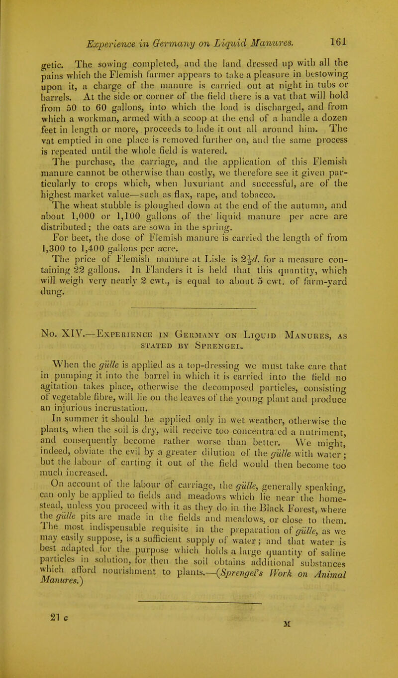 getic. The sowing completed, and the land dressed up with all the pains which the Flemish farmer appears to take a pleasure in bestowing upon it, a charge of the manure is carried out at night in tubs or barrels. At the side or corner of the field there is a vat that will hold from 50 to 60 gallons, into which the load is discharged, and from which a workman, armed with a scoop at the end of a handle a dozen feet in length or more, proceeds to lade it out all around him. The vat emptied in one place is removed further on, and the same process is repeated until the whole field is watered. The purchase, the carriage, and the application of this Flemish manure cannot be otherwise than costly, we therefore see it given par- ticularly to crops which, when luxuriant and successful, are of the highest market value—such as flax, rape, and tobacco. The wheat stubble is ploughed down at the end of the autumn, and about 1,000 or 1,100 gallons of the' liquid manure per acre are distributed; the oats are sown in the spring. For beet, the dose of Flemish manure is carried the length of from 1,300 to 1,400 gallons per acre. The price of Flemish manure at Lisle is 2±cf. for a measure con- taining 22 gallons. In Flanders it is held that this quantity, which will weigh very nearly 2 cwt., is equal to about 5 cwt. of farm-yard dung. No. XIV.—Experience in Germany on Liquid Manures, as STATED BY SPRENGEL. When the gillie is applied as a top-dressing we must take care that in pumping it into the barrel in which it is carried into the field no agitation takes place, otherwise the decomposed particles, consisting of vegetable fibre, will 1 ie on the leaves ol the voting plant and produce an injurious incrustation. In summer it should be applied only in wet weather, otherwise the plants, when the soil is dry, will receive too concentrated a nutriment, and consequently become rather worse than better. We mi«iu, indeed, obviate the evil by a greater dilution of the guile with water; but the labour of carting it out of the field would then become too much increased. On account of the labour of carriage, the gillie, generally speaking, can only be applied to fields and meadows which fie near the home- stead, unless you proceed with it as they do in the Black Forest, where the guile pits are made in the fields and meadows, or close to them lhe most indispensable requisite in the preparation of guUey as we may easily suppose, is a sufficient supply of water; and that water is best adapted lor the purpose which holds a large quantity of saline particles in solution, for then the soil obtains additional substances which afford nourishment to plants.—(Sprengel's Work on Animal Manures.) 21 c M