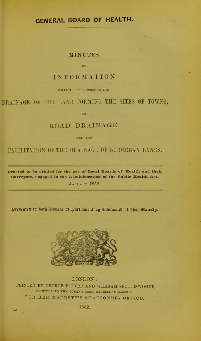 MINUTES OF INFORMATION COLLECTED IN KESPECT TO THE DRAINAGE OF THE LAND FORMING- THE SITES OF TOWNS, TO ROAD DRAINAGE, AND THE FACILITATION OF THE DRAINAGE OF SUBURBAN LANDS. Ordered to be printed for the use of Xiocal Boards of Health and their Surveyors, engaged in the Administration of the Public Health Act. January 1852. #rrscntcir ta fconj $cru$c<> of parlfameitt iy C0imnanlf cf g?n- JHajcs'tM. LONDON: PRINTED BY GEORGE E. EYRE AND WILLIAM SPOTTISWOODE, PRINTERS TO THE QUEEN'S MOST EXCELLENT MAJESTY. FOR HER MAJESTY'S STATIONERY OFFICE. 1852.