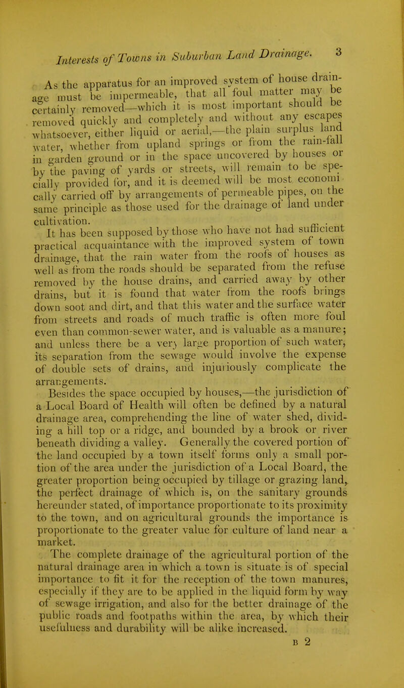 As the apparatus for an improved system of house drain- age must be impermeable, that all foul matter may be certainly removed—which it is most important should be removed quickly and completely and without any escapes whatsoever, either liquid or aerial,—the plain surplus land water, whether from upland springs or from the rain-lall in oarden ground or in the space uncovered by houses or by the paving of yards or streets, will remain to be spe- cially provided for, and it is deemed will be most economi- cally carried off by arrangements of permeable pipes on the same principle as those used for the drainage of land under cultivation. . ' It has been supposed by those who have not had sufficient practical acquaintance with the improved system of town drainage, that the rain water from the roofs of houses as well as from the roads should be separated from the refuse removed by the house drains, and carried away by other drains, but it is found that water from the roofs brings down soot and dirt, and that this water and the surface water from streets and roads of much traffic is often more foul even than common-sewer water, and is valuable as a manure; and unless there be a ver\ larue proportion of such water, its separation from the sewage would involve the expense of double sets of drains, and injuriously complicate the arrangements. Besides the space occupied by houses,—the jurisdiction of a Local Board of Health will often be denned by a natural drainage area, comprehending the line of water shed, divid- ing a hill top or a ridge, and bounded by a brook or river beneath dividing a valley. Generally the covered portion of the land occupied by a town itself forms only a small por- tion of the area under the jurisdiction of a Local Board, the greater proportion being occupied by tillage or grazing land, the perfect drainage of which is, on the sanitary grounds hereunder stated, of importance proportionate to its proximity to the town, and on agricultural grounds the importance is proportionate to the greater value for culture of land near a market. The complete drainage of the agricultural portion of the natural drainage area in which a town is situate is of special importance to fit it for the reception of the town manures, especially if they are to be applied in the liquid form by way of sewage irrigation, and also for the better drainage of the public roads and footpaths within the area, by which their usefulness and durability will be alike increased.