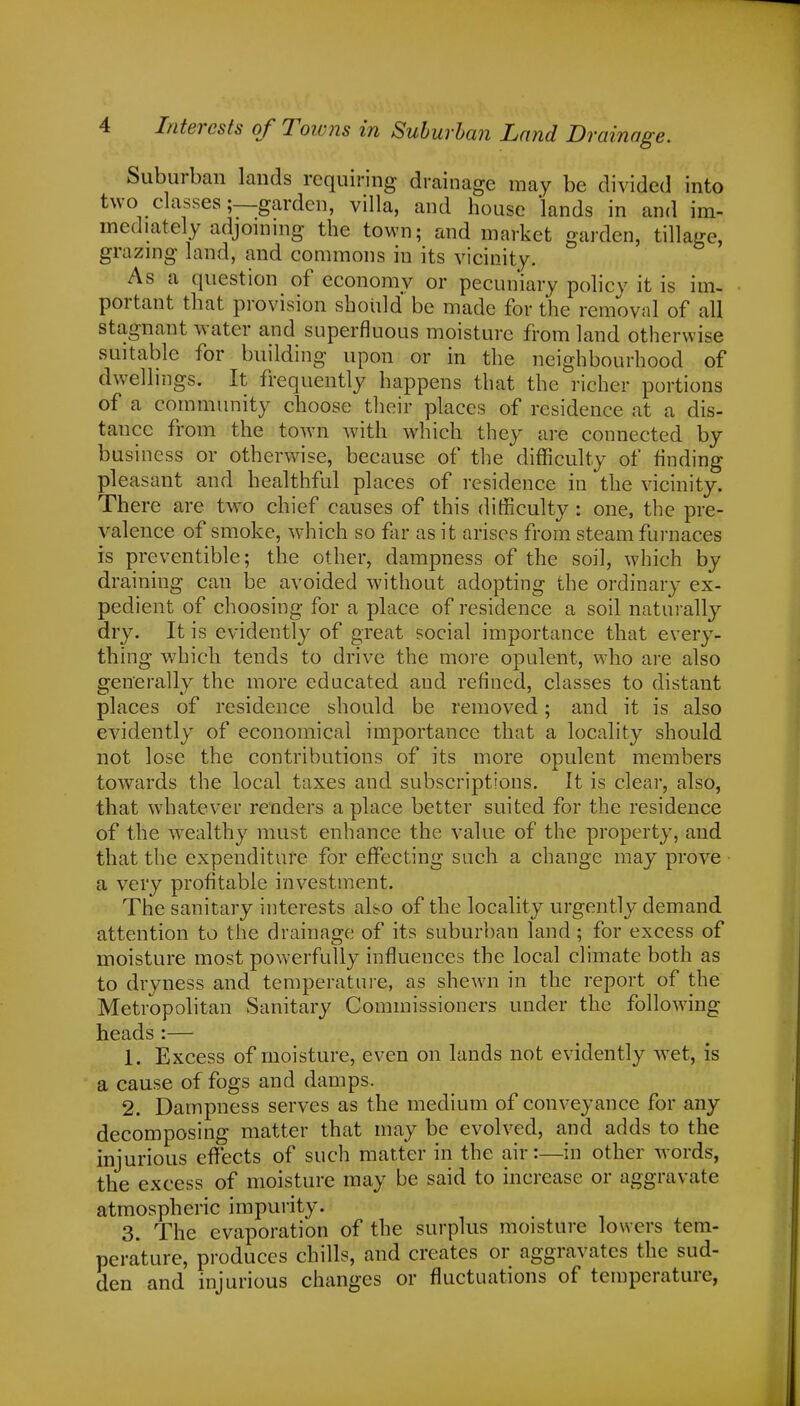 Suburban lands requiring drainage may be divided into two classes;—garden, villa, and house lands in and im- mediately adjoining the town; and market garden, tillage, grazing land, and commons in its vicinity. As a question of economy or pecuniary policy it is im- portant that provision should be made for the removal of all stagnant water and superfluous moisture from land otherwise suitable for building upon or in the neighbourhood of dwellings. It frequently happens that the richer portions of a community choose their places of residence at a dis- tance from the town with which they are connected by business or otherwise, because of the difficulty of finding pleasant and healthful places of residence in the vicinity. There are two chief causes of this difficulty: one, the pre- valence of smoke, which so far as it arises from steam furnaces is preventible; the other, dampness of the soil, which by draining can be avoided without adopting the ordinary ex- pedient of choosing for a place of residence a soil naturally dry. It is evidently of great social importance that every- thing which tends to drive the more opulent, who are also generally the more educated and refined, classes to distant places of residence should be removed; and it is also evidently of economical importance that a locality should not lose the contributions of its more opulent members towards the local taxes and subscriptions. It is clear, also, that whatever renders a place better suited for the residence of the wealthy must enhance the value of the property, and that the expenditure for effecting such a change may prove a very profitable investment. The sanitary interests also of the locality urgently demand attention to the drainage of its suburban land; for excess of moisture most powerfully influences the local climate both as to dryness and temperature, as shewn in the report of the Metropolitan Sanitary Commissioners under the following heads:— 1. Excess of moisture, even on lands not evidently wet, is a cause of fogs and damps. 2. Dampness serves as the medium of conveyance for any decomposing matter that may be evolved, and adds to the injurious effects of such matter in the air:—in other words, the excess of moisture may be said to increase or aggravate atmospheric impurity. 3. The evaporation of the surplus moisture lowers tem- perature, produces chills, and creates or aggravates the sud- den and injurious changes or fluctuations of temperature,