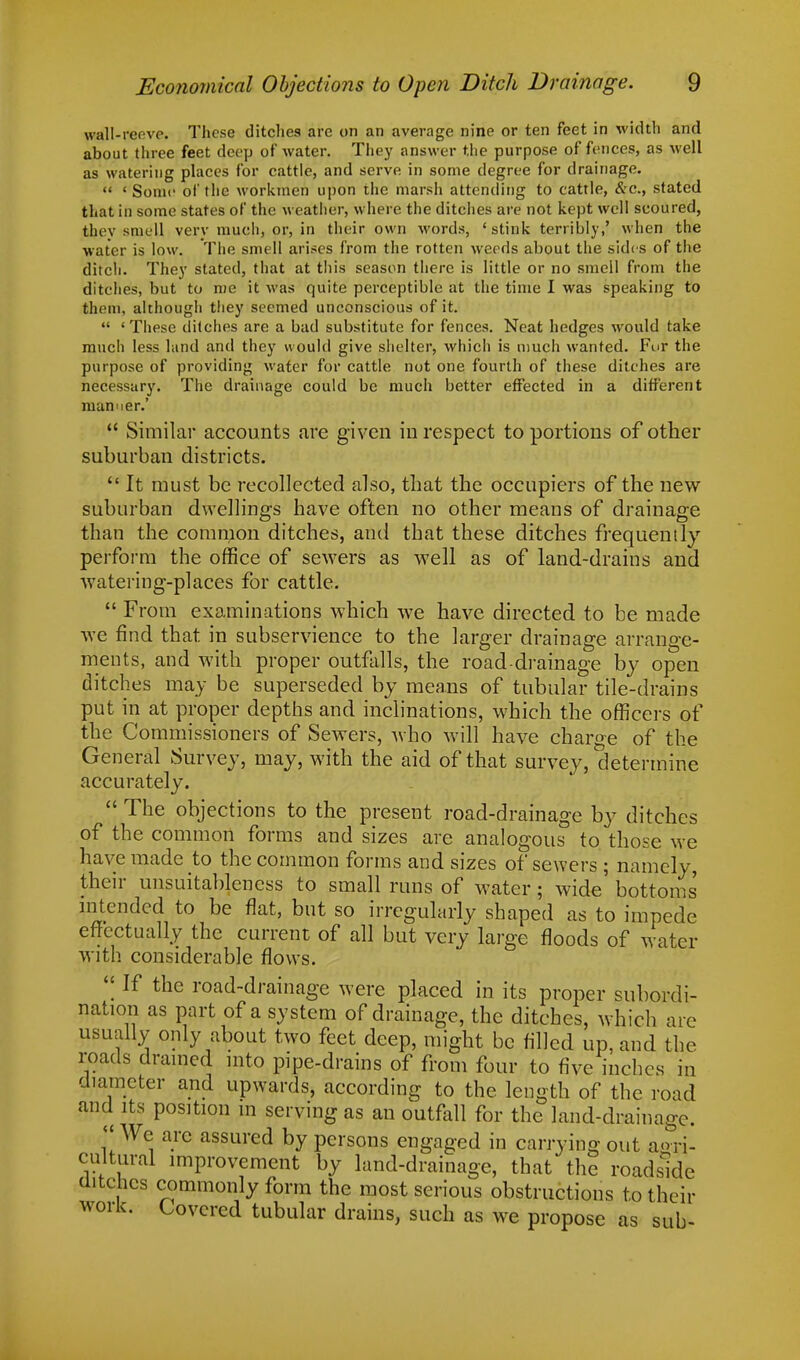 wall-reeve. These ditches are on an average nine or ten feet in width and about three feet deep of water. They answer the purpose offences, as well as watering places for cattle, and serve in some degree for drainage.  ' Sonic of the workmen upon the marsh attending to cattle, &c, stated that in some states of the weatlier, where the ditches are not kept well scoured, they smell very much, or, in their own words, 'stink terribly,' when the water is low. The smell arises from the rotten weeds about the sides of the ditch. They stated, that at this season there is little or no smell from the ditches, but to me it was quite perceptible at the time I was speaking to them, although they seemed unconscious of it.  'These ditches are a bad substitute for fences. Neat hedges would take much less hind and they would give shelter, which is much wanted. Fur the purpose of providing water for cattle not one fourth of these ditches are necessary. The drainage could be much better effected in a different manner.'  Similar accounts are given in respect to portions of other suburban districts. It must be recollected also, that the occupiers of the new suburban dwellings have often no other means of drainage than the common ditches, and that these ditches frequently perform the office of sewers as well as of land-drains and watering-places for cattle.  From examinations which we have directed to be made we find that in subservience to the larger drainage arrange- ments, and with proper outfalls, the road-drainage by open ditches may be superseded by means of tubular tile-drains put in at proper depths and inclinations, which the officers of the Commissioners of Sewers, who will have charge of the General Survey, may, with the aid of that survey, determine accurately.  The objections to the present road-drainage by ditches of the common forms and sizes are analogous to. those we have made to the common forms and sizes of sewers ; namely, their unsuitableness to small runs of water; wide' bottoms intended to be flat, but so irregularly shaped as to impede effectually the current of all but very large floods of water with considerable flows.  If the road-drainage were placed in its proper subordi- nation as part of a system of drainage, the ditches, which are usually only about two feet deep, might be filled up, and the roads drained into pipe-drains of from four to five inches in diameter and upwards, according to the length of the road and its position in serving as an outfall for the land-drainage. We arc assured by persons engaged in carrying out agri- cultural improvement by land-drainage, that the roadside ditches commonly form the most serious obstructions to their work. Covered tubular drains, such as we propose as sub-