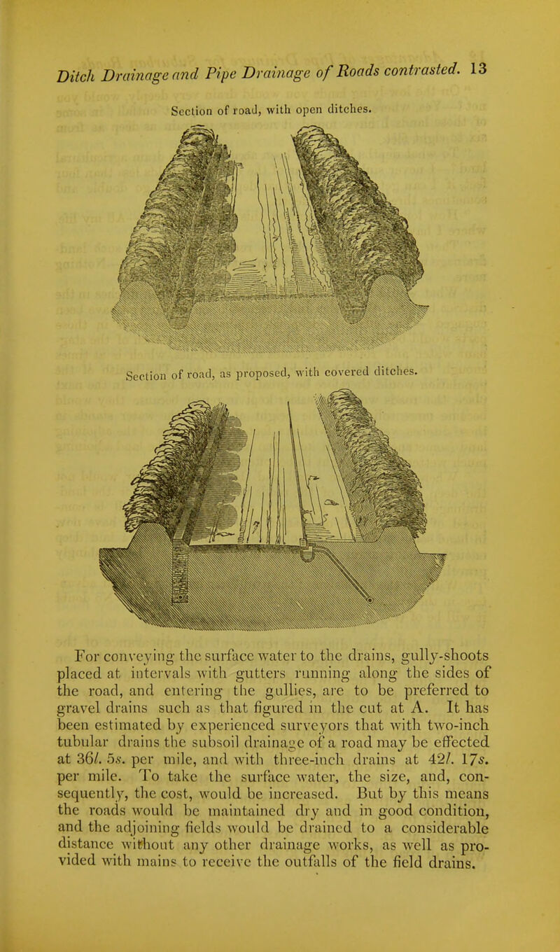 Ditch Drainage and Pipe Drainage of Roads contrasted. Section of road, with open ditches. For conveying the surface water to the drains, gully-shoots placed at intervals with gutters running along the sides of the road, and entering the gullies, are to be preferred to gravel drains such as that figured in the cut at A. It has been estimated by experienced surveyors that with two-inch tubular drains the subsoil drainage of a road may be effected at 36/. 5s. per mile, and with three-inch drains at 42/. 17s. per mile. To take the surface water, the size, and, con- sequently, the cost, would be increased. But by this means the roads would be maintained dry and in good condition, and the adjoining fields would be drained to a considerable distance without any other drainage works, as well as pro- vided with mains to receive the outfalls of the field drains.