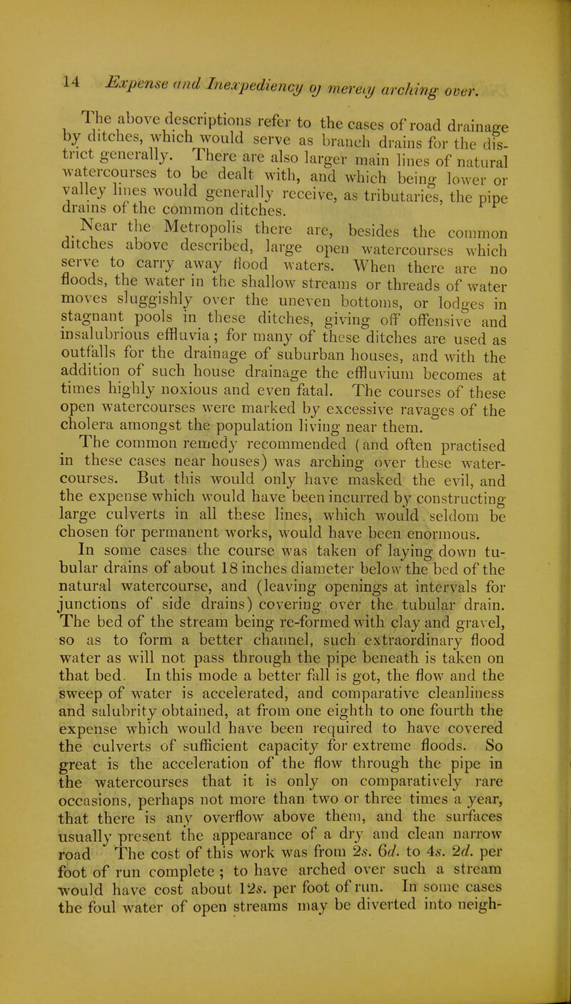 Expense and Inexpediency oj merely arching over. The above descriptions refer to the cases of road drainage by ditches, which would serve as branch drains for the dis- trict generally. There are also larger main lines of natural watercourses to be dealt with, and which being lower or valley lines would generally receive, as tributaries, the pipe drains of the common ditches. Near the Metropolis there are, besides the common ditches above described, large open watercourses which serve to carry away Hood waters. When there are no floods, the water in the shallow streams or threads of water moves sluggishly over the uneven bottoms, or lodges in stagnant pools in these ditches, giving off offensive and insalubrious effluvia; for many of these ditches are used as outfalls for the drainage of suburban houses, and with the addition of such house drainage the effluvium becomes at times highly noxious and even fatal. The courses of these open watercourses were marked by excessive ravages of the cholera amongst the population living near them. The common remedy recommended (and often practised in these cases near houses) was arching over these water- courses. But this would only have masked the evil, and the expense which would have been incurred by constructing large culverts in all these lines, which would seldom be chosen for permanent works, would have been enormous. In some cases the course was taken of laying down tu- bular drains of about 18 inches diameter below the bed of the natural watercourse, and (leaving openings at intervals for junctions of side drains) covering over the tubular drain. The bed of the stream being re-formed with clay and gravel, so as to form a better channel, such extraordinary flood water as will not pass through the pipe beneath is taken on that bed. In this mode a better fall is got, the flow and the sweep of water is accelerated, and comparative cleanliness and salubrity obtained, at from one eighth to one fourth the expense which would have been required to have covered the culverts of sufficient capacity for extreme floods. So great is the acceleration of the flow through the pipe in the watercourses that it is only on comparatively rare occasions, perhaps not more than two or three times a year, that there is any overflow above them, and the surfaces usually present the appearance of a dry and clean narrow road The cost of this work was from 2s. 6d. to 4s. 2d. per foot of run complete ; to have arched over such a stream -would have cost about 153s. per foot of run. In some cases the foul water of open streams may be diverted into neigh-