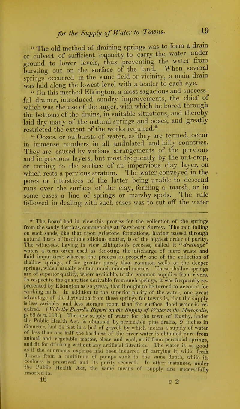 for the Supply of Water to Towns. « The old method of draining springs was to form a dram or culvert of sufficient capacity to carry the water under ground to lower levels, thus preventing the water from bursting out on the surface of the land. When several springs occurred in the same field or vicinity, a main drain was laid along the lowest level with a leader to each eye.  On this method Elkington, a most sagacious and success- ful drainer, introduced sundry improvements, the chief of which was the use of the auger, with which he bored through the bottoms of the drains, in suitable situations, and thereby laid dry many of the natural springs and oozes, and greatly restricted the extent of the works required *  Oozes, or outbursts of water, as they are termed, occur in immense numbers in all undulated and hilly countries. They are caused by various arrangements of the pervious and impervious layers, but most frequently by the out-crop, or coming to the surface of an impervious clay layer, on which rests a pervious stratum. The water conveyed in the pores or interstices of the latter being unable to descend runs over the surface of the clay, forming a marsh, or in some cases a line of springs or marshy spots. The rule followed in dealing with such cases was to cut off the water * The Board had in view this process for the collection of the springs from the sandy districts, commencing at Bagshot in Surrey. The rain falling on such sands, like that upon gritstone formations, having passed through natural filters of insoluble silicious matter, is of the highest order of purity. The witnesses, having in view Elkington's process, called it drainage water, a term often used as denoting the discharge of mere waste and fluid impurities; whereas the process is properly one of the collection of shallow springs, of far greater purity than common wells or the deeper springs, which usually contain much mineral matter. These shallow springs are of superior quality, where available, to the common supplies from rivers. In respect to the quantities derivable from such springs, it was frequently re- presented by Elkington as so great, that it ought to be turned to account for working mills. In addition to the superior purity of the water, one great advantage of the derivation from these springs for towns is, that the supply is less variable, and less storage room than for surface flood water is re- quired. ( Vide the Boards Report on the Supply of Water to the Metropolis, p. 83 to p. 113.) The new supply of water for the town of Rugby, under the Public Health Act, is obtained by permeable pipe drains, 9 inches in diameter, laid 14' feet in a bed of gravel, by which means a supply of water of less than one half the hardness of the river water is obtained pure from animal and vegetable matter, clear and cool, as it' from perennial springs, and fit for drinking without any artificial filtration. The water is as good as if the enormous expense had been incurred of carrying it, while fresh drawn, from a multitude of pumps sunk to the same depth, while its coolness is preserved and its purity secured. In other instances, under the Public Health Act, the same means of supply are successfully resorted to. J 46 c 2