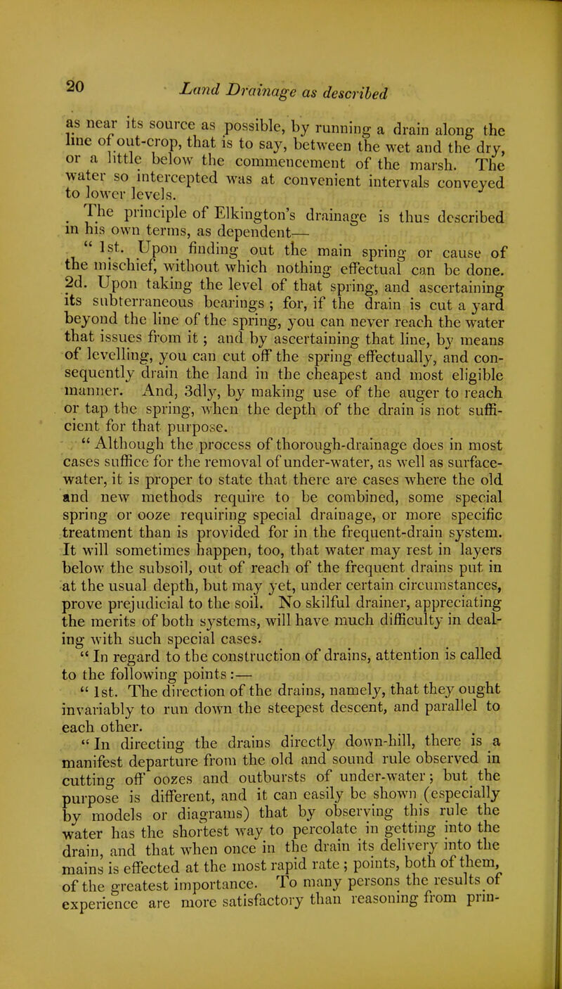 as near its source as possible, by running a drain along the line of out-crop, that is to say, between the wet and the dry, or a little below the commencement of the marsh. The water so intercepted was at convenient intervals conveyed to lower levels. . yhe principle of Elkington's drainage is thus described m his own terms, as dependent—  1 st. Upon finding out the main spring or cause of the mischief, without which nothing effectual can be done. 2d. Upon taking the level of that spring, and ascertaining its subterraneous bearings ; for, if the drain is cut a yard beyond the line of the spring, you can never reach the water that issues from it; and by ascertaining that line, by means of levelling, you can cut off the spring effectually, and con- sequently drain the land in the cheapest and most eligible manner. And, 3dly, by making use of the auger to reach or tap the spring, when the depth of the drain is not suffi- cient for that purpose.  Although the process of thorough-drainage does in most cases suffice for the removal of under-water, as well as surface- water, it is proper to state that there are cases where the old and new methods require to be combined, some special spring or ooze requiring special drainage, or more specific treatment than is provided for in the frequent-drain system. It will sometimes happen, too, that water may rest in layers below the subsoil, out of reach of the frequent drains put in at the usual depth, but may yet, under certain circumstances, prove prejudicial to the soil. No skilful drainer, appreciating the merits of both systems, will have much difficulty in deal- ing with such special cases.  In regard to the construction of drains, attention is called to the following points :—  1st. The direction of the drains, namely, that they ought invariably to run down the steepest descent, and parallel to each other. In directing the drains directly down-hill, there is a manifest departure from the old and sound rule observed in cutting off oozes and outbursts of under-water; but the purpose is different, and it can easily be shown (especially by models or diagrams) that by observing this rule the water has the shortest way to percolate in getting into the drain, and that when once in the drain its delivery into the mains is effected at the most rapid rate ; points, both of them, of the greatest importance. To many persons the results of experience are more satisfactory than reasoning from prin-