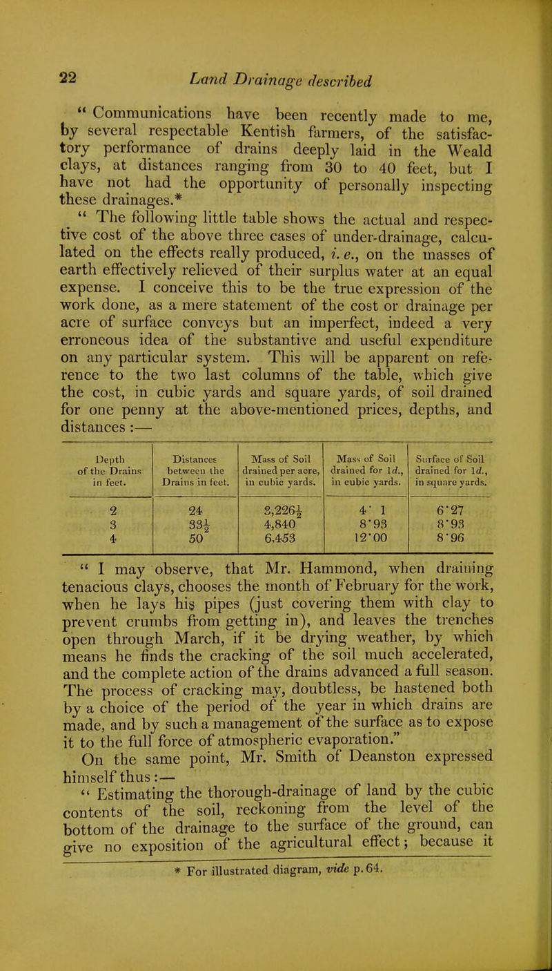  Communications have been recently made to me, by several respectable Kentish farmers, of the satisfac- tory performance of drains deeply laid in the Weald clays, at distances ranging from 30 to 40 feet, but I have not had the opportunity of personally inspecting these drainages.*  The following little table shows the actual and respec- tive cost of the above three cases of under-drainage, calcu- lated on the effects really produced, i. e., on the masses of earth effectively relieved of their surplus water at an equal expense. I conceive this to be the true expression of the work done, as a mere statement of the cost or drainage per acre of surface conveys but an imperfect, indeed a very erroneous idea of the substantive and useful expenditure on any particular system. This will be apparent on refe- rence to the two last columns of the table, which give the cost, in cubic yards and square yards, of soil drained for one penny at the above-mentioned prices, depths, and distances :— Depth of the Drains in feet. Distances between the Drains in feet. Mass of Soil drained per acre, in cubic yards. Mass of Soil drained for lrf., in cubic yards. Surface of Soil drained for Id., in square yards. 2 24 3,2261 4* 1 6-27 3 331 4,840 893 8'93 4 50 6,453 12*00 8'96  I may observe, that Mr. Hammond, when draining tenacious clays, chooses the month of February for the work, when he lays his pipes (just covering them with clay to prevent crumbs from getting in), and leaves the trenches open through March, if it be drying weather, by which means he finds the cracking of the soil much accelerated, and the complete action of the drains advanced a full season. The process of cracking may, doubtless, be hastened both by a choice of the period of the year in which drains are made, and by such a management of the surface as to expose it to the full force of atmospheric evaporation. On the same point, Mr. Smith of Deanston expressed himself thus: —  Estimating the thorough-drainage of land by the cubic contents of the soil, reckoning from the level of the bottom of the drainage to the surface of the ground, can give no exposition of the agricultural effect; because it * For illustrated diagram, vide p. 64.