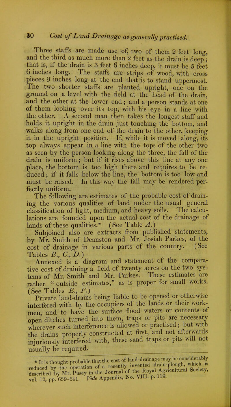 Three staffs are made use of, two of them 2 feet long, and the third as much more than 2 feet as the drain is deep ; that is, if the drain is 3 feet 6 inches deep, it must be 5 feet 6 inches long. The staffs are strips of wood, with cross pieces 9 inches long at the end that is to stand uppermost. The two shorter staffs are planted upright, one on the ground on a level with the field at the head of the drain, and the other at the lower end; and a person stands at one of them looking over its top, with his eye in a line with the other. A second man then takes the longest staff and holds it upright in the drain just touching the bottom, and walks along from one end of the drain to the other, keeping it in the upright position. If, while it is moved along, its top always appear in a line with the tops of the other two as seen by the person looking along the three, the fall of the drain is uniform; but if it rises above this line at any one place, the bottom is too high there and requires to be re- duced ; if it falls below the line, the bottom is too low and must be raised. In this way the fall may be rendered per- fectly uniform. The following are estimates of the probable cost of drain- ing the various qualities of land under the usual general classification of light, medium, and heavy soils. The calcu- lations are founded upon the actual cost of the drainage of lands of these qualities.* (See Table A.) Subjoined also are extracts from published statements, by Mr. Smith of Deanston and Mr. Josiah Parkes, of the cost of drainage in various parts of the country. (See Tables B., C, D.) Annexed is a diagram and statement of the compara- tive cost of draining a field of twenty acres on the two sys- tems of Mr. Smith and Mr. Parkes. These estimates are rather  outside estimates, as is proper for small works. (See Tables E., F.) r . Private land-drains being liable to be opened or otherwise interfered with by the occupiers of the lands or their work- men, and to have the surface flood waters or contents of open ditches turned into them, traps or pits are necessary wherever such interference is allowed or practised; but with the drains properly constructed at first, and not afterwards injuriously interfered with, these sand traps or pits will not usually be required. ' * It is thought probable that the cost of lan d-d rain age may be considerably vol. 12, pp. 639-641. Vide Appendix, No. VIII. p. 119.