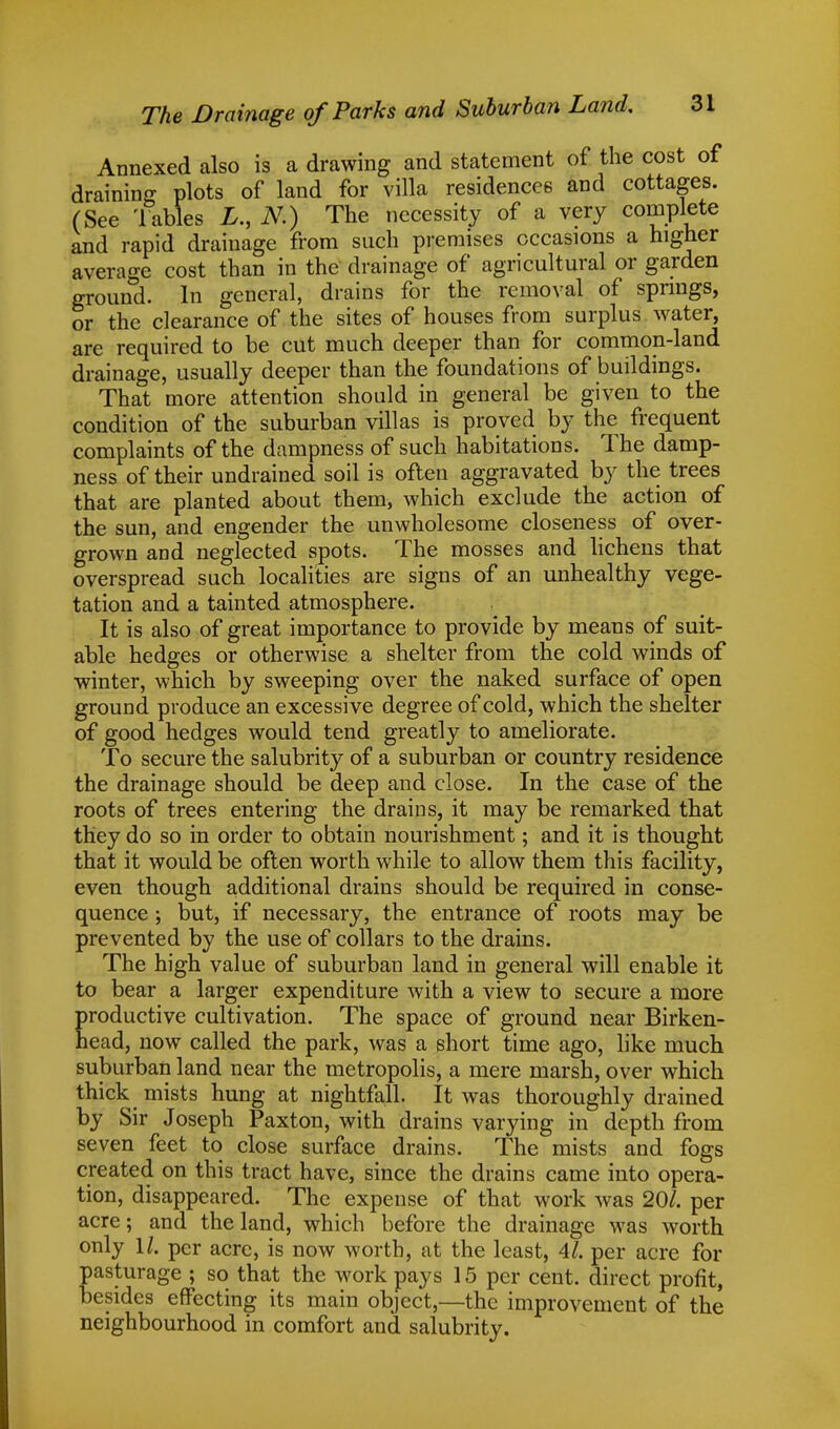 Annexed also is a drawing and statement of the cost of draining plots of land for villa residences and cottages. (See 'fables L., N.) The necessity of a very complete and rapid drainage from such premises occasions a higher average cost than in the drainage of agricultural or garden ground. In general, drains for the removal of springs, or the clearance of the sites of houses from surplus water, are required to be cut much deeper than for common-land drainage, usually deeper than the foundations of buildings. That more attention should in general be given to the condition of the suburban villas is proved by the frequent complaints of the dampness of such habitations. The damp- ness of their undrained soil is often aggravated by the trees that are planted about them, which exclude the action of the sun, and engender the unwholesome closeness of over- grown and neglected spots. The mosses and lichens that overspread such localities are signs of an unhealthy vege- tation and a tainted atmosphere. It is also of great importance to provide by means of suit- able hedges or otherwise a shelter from the cold winds of winter, which by sweeping over the naked surface of open ground produce an excessive degree of cold, which the shelter of good hedges would tend greatly to ameliorate. To secure the salubrity of a suburban or country residence the drainage should be deep and close. In the case of the roots of trees entering the drains, it may be remarked that they do so in order to obtain nourishment; and it is thought that it would be often worth while to allow them this facility, even though additional drains should be required in conse- quence ; but, if necessary, the entrance of roots may be prevented by the use of collars to the drains. The high value of suburban land in general will enable it to bear a larger expenditure with a view to secure a more productive cultivation. The space of ground near Birken- head, now called the park, was a short time ago, like much suburban land near the metropolis, a mere marsh, over which thick mists hung at nightfall. It was thoroughly drained by Sir Joseph Paxton, with drains varying in depth from seven feet to close surface drains. The mists and fogs created on this tract have, since the drains came into opera- tion, disappeared. The expense of that work was 20/. per acre; and the land, which before the drainage was worth only 11. per acre, is now worth, at the least, 41. per acre for pasturage ; so that the work pays 15 per cent, direct profit, besides effecting its main object,—the improvement of the neighbourhood in comfort and salubrity.