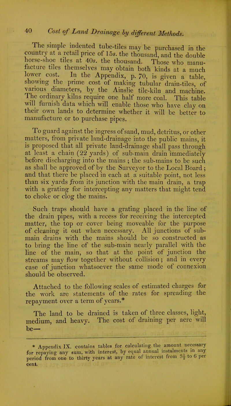 The simple indented tube-tiles may be purchased in the country at a retail price of 15s. the thousand, and the double horse-shoe tiles at AOs. the thousand. Those who manu- facture tiles themselves may obtain both kinds at a much lower cost. In the Appendix, p. 70, is given a table, showing the prime cost of making tubular drain-tiles, of various diameters, by the Ainslie tile-kiln and machine. The ordinary kilns require one half more coal. This table will furnish data which will enable those who have clay on their own lands to determine whether it will be better to manufacture or to purchase pipes. To guard against the ingress of sand, mud, detritus, or other matters, from private land-drainage into the public mains, it is proposed that all private land-drainage shall pass through at least a chain (22 yards) of sub-main drain immediately before discharging into the mains ; the sub-mains to be such as shall be approved of by the Surveyor to the Local Board ; and that there be placed in each at a suitable point, not less than six yards from its junction with the main drain, a trap with a grating for intercepting any matters that might tend to choke or clog the mains. Such traps should have a grating placed in the line of the drain pipes, with a recess for receiving the intercepted matter, the top or cover being moveable for the purpose of cleaning it out when necessary. All junctions of sub- main drains with the mains should be so constructed as to bring the line of the sub-main nearly parallel with the line of the main, so that at the point of junction the streams may flow together without collision; and in every case of junction whatsoever the same mode of connexion should be observed. Attached to the following scales of estimated charges for the work are statements of the rates for spreading the repayment over a term of years.* The land to be drained is taken of three classes, light, medium, and heavy. The cost of draining per acre will be— * Appendix IX. contains tables for calculating the amount necessary for repaying any sum, with interest, by equal annual instalments in any period from one to thirty years at any rate of interest from 3£ to 6 per cent.