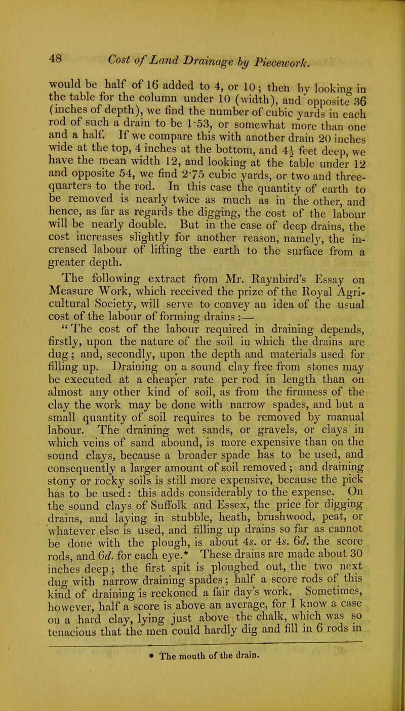 Cost of Land Drainage by Piecework. would be half of 16 added to 4, or 10; then by looking in the table for the column under 10 (width), and opposite 36 (inches of depth), we find the number of cubic yards in each rod of such a drain to be 1-53, or somewhat more than one and a half. If we compare this with another drain 20 inches wide at the top, 4 inches at the bottom, and 41 feet deep, we have the mean width 12, and looking at the table under 12 and opposite 54, we find 275 cubic yards, or two and three- quarters to the rod. In this case the quantity of earth to be removed is nearly twice as much as in the other, and hence, as far as regards the digging, the cost of the labour will be nearly double. But in the case of deep drains, the cost increases slightly for another reason, namely, the in- creased labour of lifting the earth to the surface from a greater depth. The following extract from Mr. Raynbird's Essay on Measure Work, which received the prize of the Royal Agri- cultural Society, will serve to convey an idea of the usual cost of the labour of forming draius :—  The cost of the labour required in draining depends, firstly, upon the nature of the soil in which the drains are dug; and, secondly, upon the depth and materials used for filling up. Draiuing on a sound clay free from stones may be executed at a cheaper rate per rod in length than on almost any other kind of soil, as from the firmness of the clay the work may be done with narrow spades, and but a small quantity of soil requires to be removed by manual labour. The draining wret sands, or gravels, or clays in which veins of sand abound, is more expensive than on the sound clays, because a broader spade has to be used, and consequently a larger amount of soil removed ; and draining stony or rocky soils is still more expensive, because the pick has to be used: this adds considerably to the expense. On the sound clays of Suffolk and Essex, the price for digging drains, and laying in stubble, heath, brushwood, peat, or whatever else is used, and filling up drains so far as cannot be done with the plough, is about 4s. or 4s. 6d. the score rods, and 6d. for each eye.* These drains are made about 30 inches deep j the first spit is ploughed out, the two next dug with narrow draining spades; half a score rods of this kind of draining is reckoned a fair day's work. Sometimes, however, half a score is above an average, for I know a case on a hard clay, lying just above the chalk, which was so tenacious that the men could hardly dig and fill in 6 rods m * The mouth of the drain.