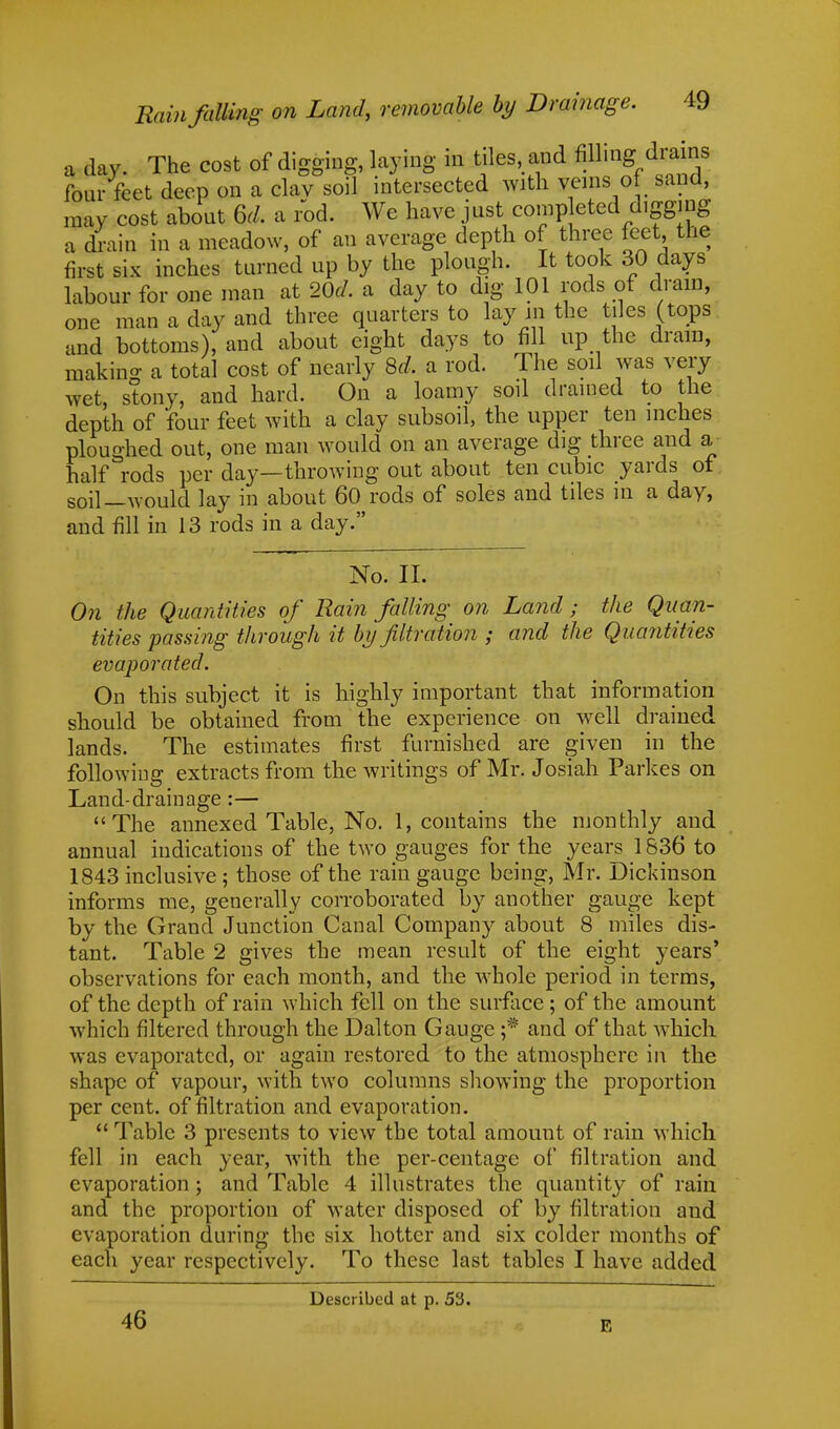 a day. The cost of digging, laying in tiles and Mm four feet deep on a clav soil intersected with veins of sand, may cost about 6d. a rod. We have just comp eted digging a drain in a meadow, of an average depth of three feet the first six inches turned up by the plough. It took 30 days labour for one man at 20d. a day to dig 101 rods of drain, one man a day and three quarters to lay m the tiles (tops and bottoms), and about eight days to fill up the dram, making a total cost of nearly 8d, a rod. The soil was very wet, stony, and hard. On a loamy soil drained to the depth of four feet with a clay subsoil, the upper ten inches ploughed out, one man would on an average dig three and a half rods per day—throwing out about ten cubic yards of soil—would lay in about 60 rods of soles and tiles in a day, and fill in 13 rods in a day. No. II. On the Quantities of Rain falling on Land; the Quan- tities passing through it by filtration ; and the Quantities evaporated. On this subject it is highly important that information should be obtained from the experience on well drained lands. The estimates first furnished are given in the following extracts from the writings of Mr. Josiah Parkes on Land-drainage :— The annexed Table, No. 1, contains the monthly and annual indications of the two gauges for the years 1S36 to 1843 inclusive ; those of the rain gauge being, Mr. Dickinson informs me, generally corroborated by another gauge kept by the Grand Junction Canal Company about 8 miles dis- tant. Table 2 gives the mean result of the eight years' observations for each month, and the whole period in terms, of the depth of rain which fell on the surface ; of the amount which filtered through the Dal ton Gauge ;* and of that which was evaporated, or again restored to the atmosphere in the shape of vapour, with two columns showing the proportion per cent, of filtration and evaporation.  Table 3 presents to view the total amount of rain which fell in each year, with the per-centage of filtration and evaporation; and Table 4 illustrates the quantity of rain and the proportion of water disposed of by filtration and evaporation during the six hotter and six colder months of each year respectively. To these last tables I have added Described at p. 53. 46 E