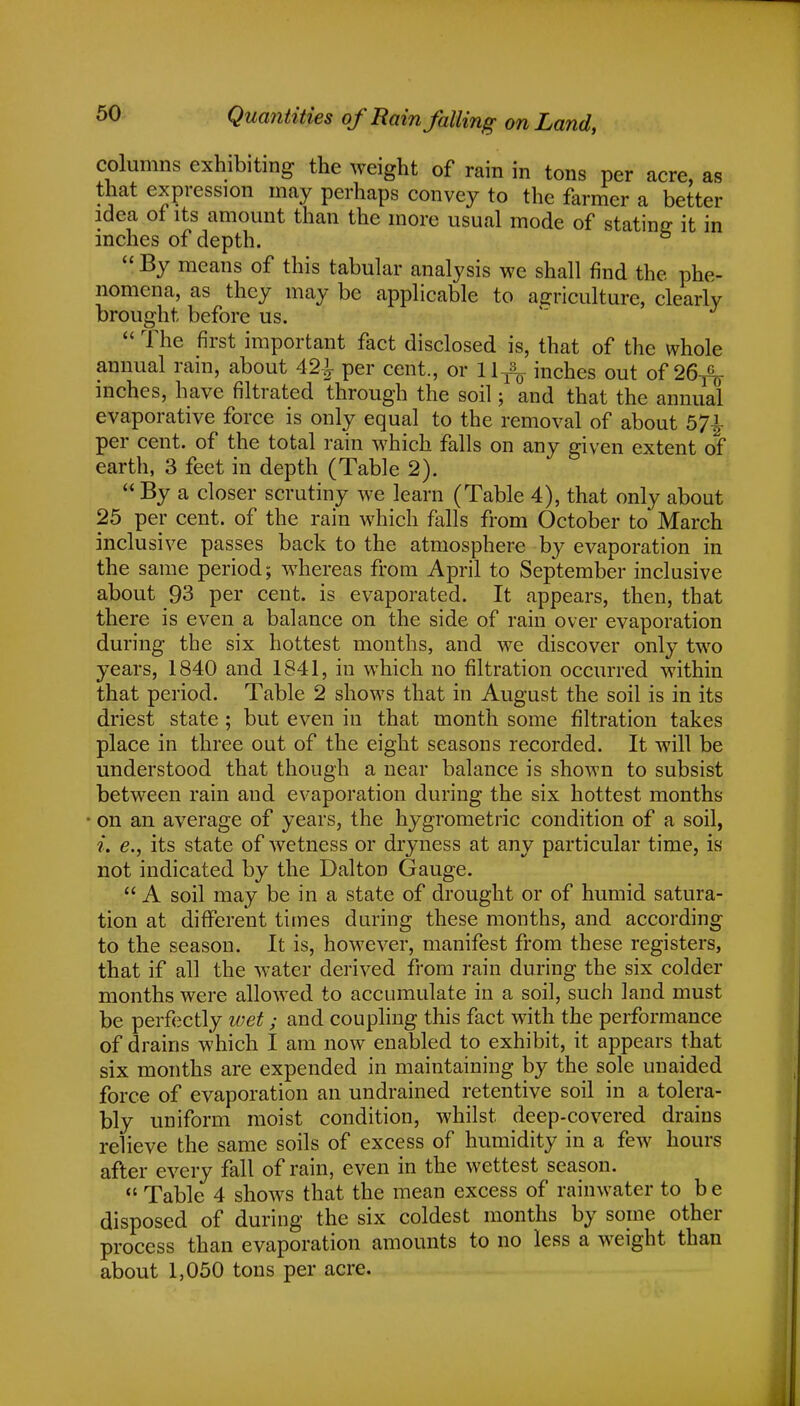 columns exhibiting the weight of rain in tons per acre, as that expression may perhaps convey to the farmer a better idea of its amount than the more usual mode of stating it in inches of depth. b By means of this tabular analysis we shall find the phe- nomena, as they may be applicable to agriculture, clearly brought before us.  The first important fact disclosed is, that of the whole annual rain, about 42^ per cent., or 11^ inches out of 26-^ inches, have filtrated through the soil; and that the annual evaporative force is only equal to the removal of about 57£ per cent, of the total rain which falls on any given extent of earth, 3 feet in depth (Table 2).  By a closer scrutiny we learn (Table 4), that only about 25 per cent, of the rain which falls from October to March inclusive passes back to the atmosphere by evaporation in the same period; whereas from April to September inclusive about 93 per cent, is evaporated. It appears, then, that there is even a balance on the side of rain over evaporation during the six hottest months, and we discover only two years, 1840 and 1841, in which no filtration occurred within that period. Table 2 shows that in August the soil is in its driest state ; but even in that month some filtration takes place in three out of the eight seasons recorded. It will be understood that though a near balance is shown to subsist between rain and evaporation during the six hottest months on an average of years, the hygrometric condition of a soil, i. e., its state of wetness or dryness at any particular time, is not indicated by the Dalton Gauge.  A soil may be in a state of drought or of humid satura- tion at different times during these months, and according to the season. It is, however, manifest from these registers, that if all the water derived from rain during the six colder months were allowed to accumulate in a soil, such land must be perfectly wet; and coupling this fact with the performance of drains which I am now enabled to exhibit, it appears that six months are expended in maintaining by the sole unaided force of evaporation an undrained retentive soil in a tolera- bly uniform moist condition, whilst deep-covered drains relieve the same soils of excess of humidity in a few hours after every fall of rain, even in the wettest season.  Table 4 shows that the mean excess of rainwater to b e disposed of during the six coldest months by some other process than evaporation amounts to no less a weight than about 1,050 tons per acre.