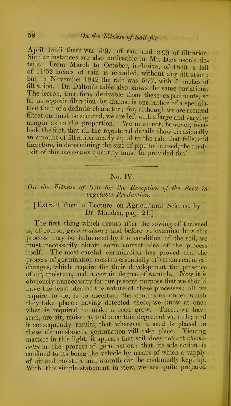 On the Fitness of Soil for April 1846 there was 5'97 of rain and 2'99 of filtration Similar instances are also noticeable in Mr. Dickinson's de- tails. From March to October, inclusive, of 1840, a fall of 11-52 inches of rain is recorded, without any filtration • but in November 1842 the rain was 577, with 5 inches of filtration. Dr. Dalton's table also shows the same variations. The lesson, therefore, derivable from these experiments, so far as regards filtration by drains, is one rather of a specula- tive than of a definite character; for, although we are assured filtration must be secured, we are left with a large and varying margin as to the proportion. We must not, however, over- look the fact, that all the registered details show occasionally an amount of filtration nearly equal to the rain that falls, and therefore, in determining the size of pipe to be used, the ready exit of this maximum quantity must be provided for.' No. IV. On the Fitness of Soil for the Reception of the Seed in vegetable Production. [Extract from a Lecture on Agricultural Science, by Dr. Madden, page 21.] The first thing which occurs after the sowing of the seed is, of course, germination ; and before we examine how this process may be influenced by the condition of the soil, we must necessarily obtain some correct idea of the process itself. The most careful examination has proved that the process of germination consists essentially of various chemical changes, which require for their development the presence of air, moisture, and a certain degree of warmth. Now it is obviously unnecessary for our present purpose that we should have the least idea of the nature of these processes: all we require to do, is to ascertain the conditions under which they take place ; having detected these, we know at once what is required to make a seed grow. These, we have seen, are air, moisture, and a certain degree of warmth ; and it consequently results, that wherever a seed is placed in these circumstances, germination will take place. Viewing matters in this light, it appears that soil does not act chemi- cally in the process of germination ; that its sole action is confined to its being the vehicle by means of which a supply of air and moisture and warmth can be continually kept up. With this simple statement in view, we are quite prepared