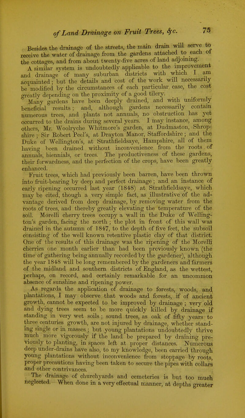 Besides the drainage of the streets, the main drain will serve to receive the water of drainage from the gardens attached to each ol the cottages, and from about twenty-five acres of land adjoining. A similar system is undoubtedly applicable to the improvement and drainage of many suburban districts with which I am acquainted; but the details and cost of the work will necessarily be modified by the circumstances of each particular case, the cost <rreatly depending on the proximity of a good tilery. & Many gardens have been deeply drained, and with uniformly beneficial results; and, although gardens necessarily contain numerous trees, and plants not annuals, no obstruction has yet occurred to the drains during several years. I may instance, among others, Mr. Woolryche Whitmore's garden, at Dudmaston, Shrop- shire ; Sir Robert Peel's, at Drayton Manor, Staffordshire; and the Duke of Wellington's, at Strathfieldsaye, Hampshire, all of them having been drained without inconvenience from the roots of annuals, biennials, or trees. The productiveness of these gardens, their forwardness, and the perfection of the crops, have been greatly enhanced. Fruit trees, which had previously been barren, have been thrown into fruit-bearing by deep and perfect drainage ; and an instance of early ripening occurred last year (1848) at Strathfieldsaye, which may be cited, though a very simple fact, as illustrative of the ad- vantage derived from deep drainage, by removing water from the roots of trees, and thereby greatly elevating the temperature of the soil. Morelli cherry trees occupy a wall in the Duke of Welling- ton's garden, facing the north ; the plot in front of this wall was drained in the autumn of 1847, to the depth of five feet, the subsoil consisting of the well known retentive plastic clay of that district. One of the results of this drainage was the ripening of the Morelli cherries one month earlier than had been previously known (the time of gathering being annually recorded by the gardener), although the year 1848 will belong remembered by the gardeners and farmers of the midland and southern districts of England, as the wettest, perhaps, on record, and certainly remarkable for an uncommon absence of sunshine and ripening power. As regards the application of drainage to forests, woods, and plantations, I may observe that woods and forests, if of ancient growth, cannot be expected to be improved by drainage ; very old and dying trees seem to be more quickly killed by drainage if standing in very wet soils; sound trees, as oak of fifty years to three centuries growth, are not injured by drainage, whether stand- ing single or in masses • but young plantations undoubtedly tlirive much more vigorously if the land be prepared by draining pre- viously to planting, in spaces left at proper distances. Numerous deep under-drains have also, to my knowledge, been carried through young plantations without inconvenience from stoppage by roots proper precautions having been taken to secure the pipes with collars and other contrivances. The drainage of churchyards and cemeteries is but too much neglected. When done in a very effectual manner, at depths greater