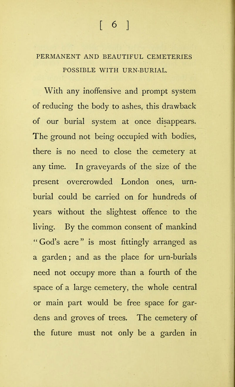 PERMANENT AND BEAUTIFUL CEMETERIES POSSIBLE WITH URN-BURIAL. With any inoffensive and prompt system of reducing the body to ashes, this drawback of our burial system at once disappears. The ground not being occupied with bodies, there is no need to close the cemetery at any time. In graveyards of the size of the present overcrowded London ones, urn- burial could be carried on for hundreds of years without the slightest offence to the living. By the common consent of mankind ''God's acre is most fittingly arranged as a garden; and as the place for urn-burials need not occupy more than a fourth of the space of a large cemetery, the whole central or main part would be free space for gar- dens and groves of trees. The cemetery of the future must not only be a garden in