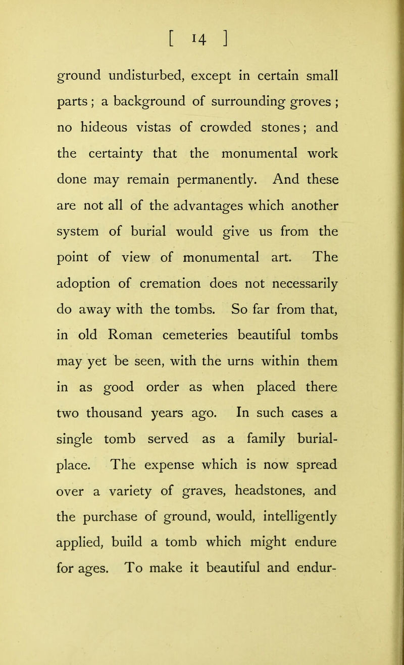 ground undisturbed, except in certain small parts ; a background of surrounding groves ; no hideous vistas of crowded stones; and the certainty that the monumental work done may remain permanently. And these are not all of the advantages which another system of burial would give us from the point of view of monumental art. The adoption of cremation does not necessarily do away with the tombs. So far from that, in old Roman cemeteries beautiful tombs may yet be seen, with the urns within them in as good order as when placed there two thousand years ago. In such cases a single tomb served as a family burial- place. The expense which is now spread over a variety of graves, headstones, and the purchase of ground, would, intelligently applied, build a tomb which might endure for ages. To make it beautiful and endur-