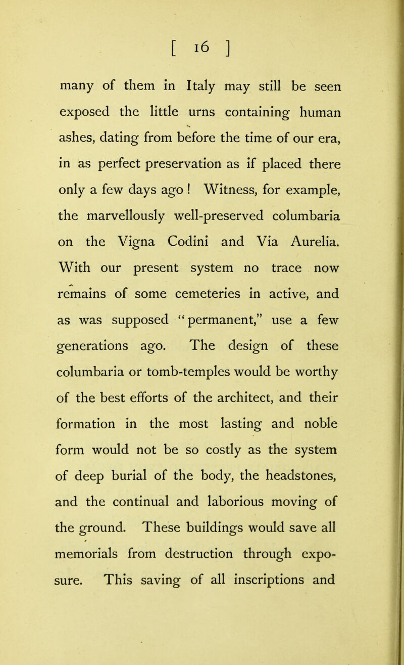 many of them in Italy may still be seen exposed the little urns containing human ashes, dating from before the time of our era, in as perfect preservation as if placed there only a few days ago ! Witness, for example, the marvellously well-preserved columbaria on the Vigna Codini and Via Aurelia. With our present system no trace now remains of some cemeteries in active, and as was supposed ''permanent, use a few generations ago. The design of these columbaria or tomb-temples would be worthy of the best efforts of the architect, and their formation in the most lasting and noble form would not be so costly as the system of deep burial of the body, the headstones, and the continual and laborious moving of the ground. These buildings would save all memorials from destruction through expo- sure. This saving of all inscriptions and