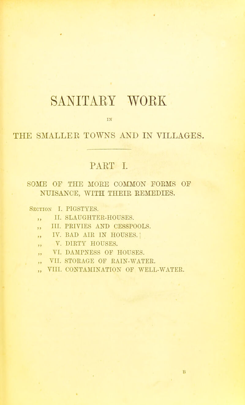 SANITARY WOEK IN THE SMALLER TOWNS AND IN VILLAGES. PART L SOME OF THE MORE COMMON POEMS OE NUISANCE, WITH THEIE EEMEDIES. Section I. PIGSTYES. II. SLAUGHTER-HOUSES. III. PRIVIES AND CESSPOOLS. „ IV. BAD AIR IN HOUSES.: V. DIRTY HOUSES. VI. DAMPNESS OF HOUSES. ,, VII. STORAGE OF RAIN-WATER. „ VIII. CONTAMINATION OF WELL-WATER.