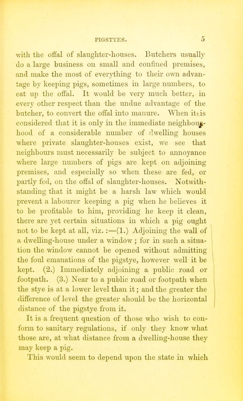 •with the offal of slaughter-houses. Butchers usually do a large business on small and confined premises, and make the most of everything to their own advan- tage by keeping pigs, sometimes in large numbers, to eat up the offal. It would be very much better, in •every other respect than the midue advantage of the butcher, to convert the offal into manm^e. When itt is considered that it is only in the immediate neighbour- hood of a considerable number of dwelling houses where private slaughter-houses exist, we see that neighbours must necessaril}- be subject to annoyance where large numbers of pigs are kept on adjoining premises, and especially so when these are fed, or partly fed, on the offal of slaughter-houses. Notwith- standing that it might be a harsh law which would I)revent a labourer keeping a pig when he believes it to be profitable to him, providuig he keep it clean, there are yet certain situations in which a pig ought not to be kept at all, viz.:—(1.) Adjoining the wall of a dwelling-house under a window ; for in such a situa- tion the window cannot be opened without admitting the foul emanations of the pigstye, however well it be kept. (2.) Immediately adjoining a public road or footpath. (3.) Near to a public road or footpath when the stye is at a lower level than it; and the greater the difference of level the greater should be the horizontal distance of the pigstye from it. It is a frequent question of those who wish to con- form to sanitary regulations, if only they know what those are, at what distance from a dwelling-house they may keep a pig. This would seem to depend upon the state in which