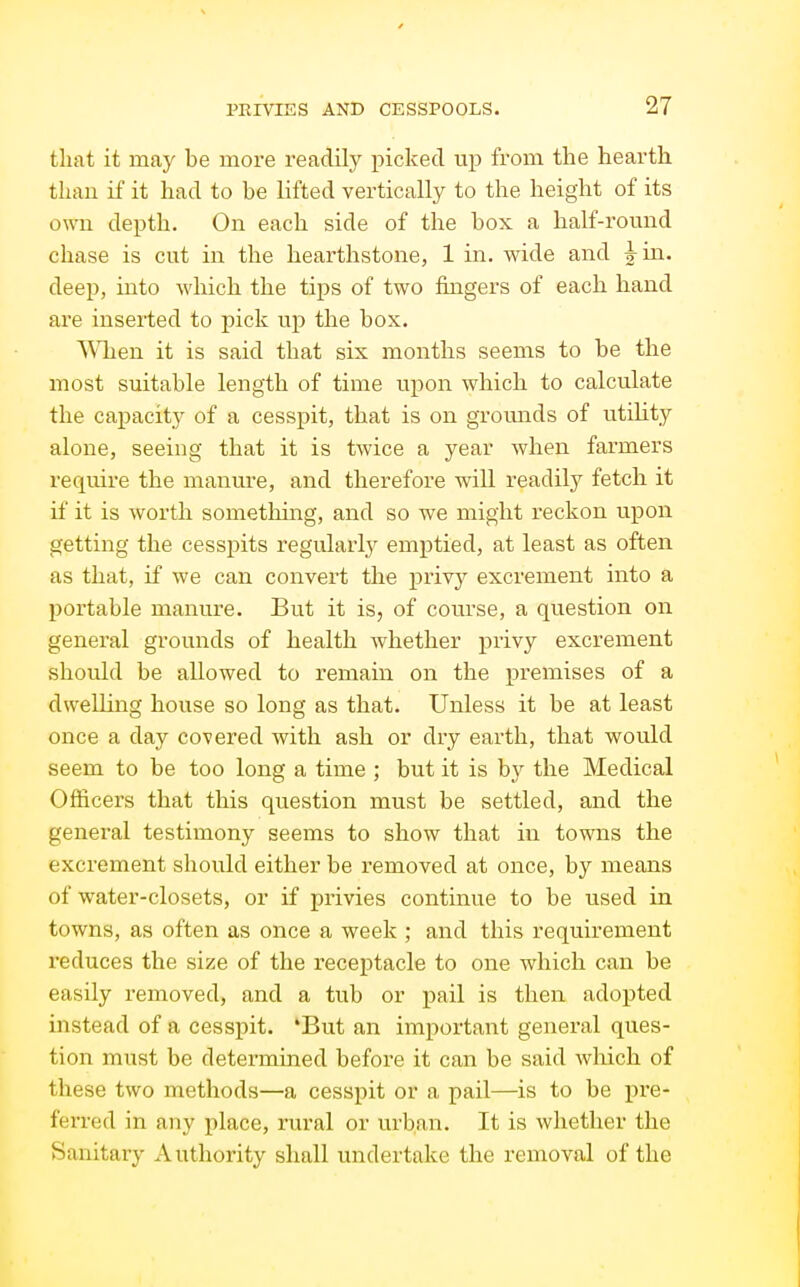 that it may be more readily picked up from the hearth than if it had to be lifted vertically to the height of its own depth. On each side of the box a half-round chase is cut in the hearthstone, 1 in. wide and Mn. deep, into wliich the tips of two fingers of each hand are inserted to pick up the box. 'N^Qien it is said that six months seems to be the most suitable length of time upon which to calculate the ca^Dacity of a cesspit, that is on gromids of utdity alone, seeing that it is twice a year when farmers require the manure, and therefore will readily fetch it if it is worth something, and so we might reckon upon getting the cesspits regularly emptied, at least as often as that, if we can convert the privy excrement into a portable manure. But it is, of course, a question on general grounds of health whether privy excrement should be allowed to remain on the premises of a dwelling house so long as that. Unless it be at least once a day covered with ash or dry earth, that would seem to be too long a time ; but it is by the Medical Officers that this question must be settled, and the general testimony seems to show that in towns the excrement should either be removed at once, by means of water-closets, or if privies continue to be used in towns, as often as once a week ; and this requirement I'educes the size of the receptacle to one which can be easily removed, and a tub or pail is then adopted instead of a cesspit. 'But an important general ques- tion must be determined before it can be said wliich of these two methods—a cesspit or a pail—^is to be pre- ferred in any place, rural or urban. It is whether the Sanitary Authority shall undertake the removal of the