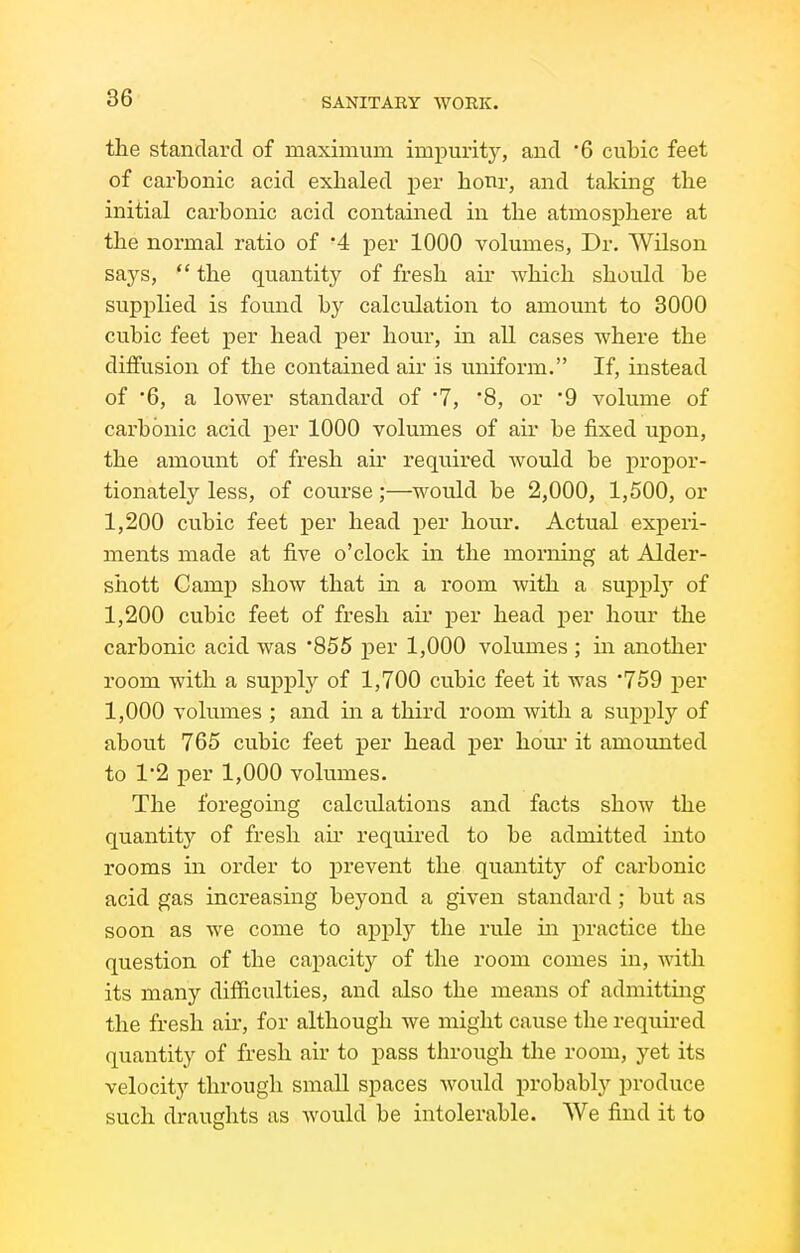 the standard of maximum imi^urity, and B cubic feet of carbonic acid exhaled per honr, and taking the initial carbonic acid contained in the atmosphere at the normal ratio of '4 per 1000 volumes, Dr. Wilson says,  the quantity of fresh air Avhich should be supplied is found by calculation to amount to 3000 cubic feet per head per hour, in all cases where the diffusion of the contained air is uniform. If, instead of '6, a lower standard of 7, '8, or 9 volume of carbonic acid per 1000 volumes of air be fixed upon, the amount of fresh air required Avould be propor- tionately less, of course;—would be 2,000, 1,500, or 1,200 cu.bic feet per head per hour. Actual experi- ments made at five o'clock in the morning at Alder- sliott Camp show that in a I'oom with a suj)j)ly of 1,200 cubic feet of fresh air per head per hour the carbonic acid was 855 per 1,000 volumes ; m another room with a supply of 1,700 cubic feet it was 759 per 1,000 volumes ; and in a third room with a supply of about 765 cubic feet per head per hour it amounted to 12 per 1,000 volumes. The foregoing calculations and facts show the quantity of fresh air required to be admitted into rooms in order to prevent the quantity of carbonic acid gas increasing beyond a given standard ; but as soon as we come to apply the rule in practice the question of the capacity of the room comes in, with its many difficulties, and also the means of admitting the fresh air, for although we might cause the requii'ed quantity of fresh air to pass through the room, yet its velocity through small spaces would probably produce such draughts as would be intolerable. We find it to