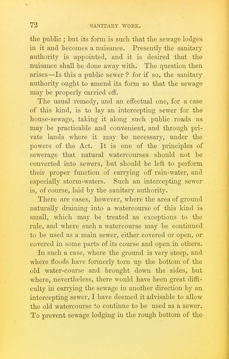 the public ; but its form is such that the sewage lodges in it and becomes a nuisance. Presently the sanitary authority is appointed, and it is desired that the nuisance shall be done away with. The question then arises—^Is this a public sewer ? for if so, the sanitarj- authority ought to amend its fonn so that the sewage may be properly carried off. The usual remedy, and an effectual one, for a case of this kind, is to lay an intercepting sewer for the house-sewage, taking it along such public roads a& may be practicable and convenient, and through pri- vate lands where it may be necessary, under the powers of the Act. It is one of the principles of sewerage that natural watercom'ses should not be converted into sewers, but should be left to perform their proper function of carrying off ram-water, and especially storm-waters. Such an intercepting sewer is, of com'se, laid by the sanitary authority. There are cases, however, where the area of ground natm-ally draining into a watercourse of this kind is small, which may be treated as exceptions to the rule, and where such a watercoiu'se may be continued to be used as a main sewer, either covered or open, or covered in some parts of its course and open in others. In such a case, where the gromid is very steep, and where floods have formerly torn up the bottom of the old water-course and brought down the sides, but where, nevertheless, there would have been great diffi- culty in carrying the sewage in another dii'ection by an intercepting sewer, I have deemed it advisable to allow the old watercourse to continue to be used as a sewer. To prevent sewage lodging in the rough bottom of the