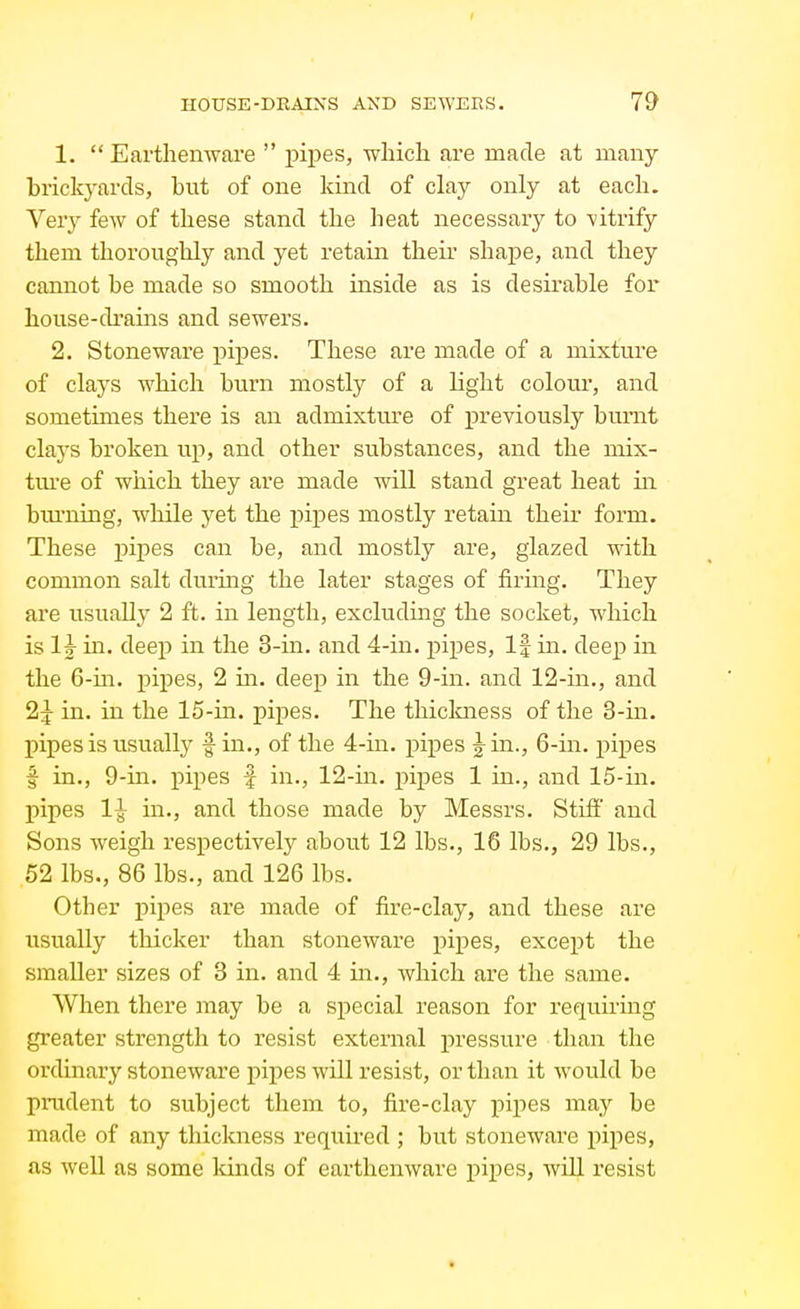 1.  Earthenware  pijies, which are made at many brickyards, but of one kind of clay only at each. Very few of these stand the heat necessary to -vitrify them thoroughly and yet retain their shape, and they cannot be made so smooth inside as is desirable for house-drains and sewers. 2. Stoneware pipes. These are made of a mixture of clays which burn mostly of a light colour, and sometunes there is an admixture of previously burnt clays broken up, and other substances, and the mix- tm'e of which they are made will stand great heat m bui'ning, wliile yet the pipes mostly retain their form. These pipes can be, and mostly are, glazed with common salt during the later stages of firing. They are usually 2 ft. in length, excluding the socket, which is Ig- in. deep in the 3-in. and 4-in. pipes. If in. deep in the 6-in. pipes, 2 in. deep in the 9-in. and 12-in., and 2:^ in. in the 15-in. pipes. The thickness of the 3-in. pipes is usually fin., of the 4-in. pipes 5^ in., 6-in. pipes f in., 9-in. pipes f in., 12-in. pipes 1 in., and 15-in. pipes 1-J- in., and those made by Messrs. Stifi' and Sons weigh respectively about 12 lbs., 16 lbs., 29 lbs., 52 lbs., 86 lbs., and 126 lbs. Other pipes are made of fire-clay, and these are usually thicker than stoneware pipes, except the smaller sizes of 3 in. and 4 in., which are the same. When there may be a special reason for requiring greater strength to resist external pressure than the ordinary stoneware i)ipes will resist, or than it would be prudent to subject them to, fire-clay pipes may be made of any thickness required ; but stoneware pipes, as well as some kinds of earthenware pipes, will resist