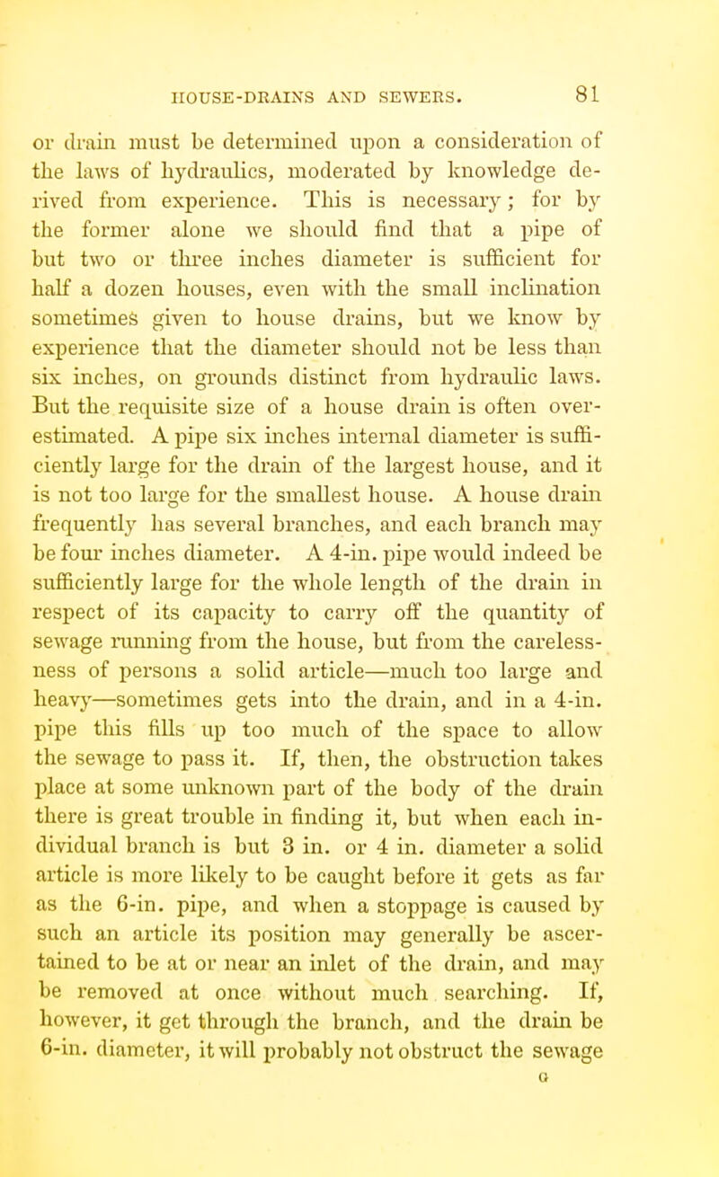 or drain must be determined upon a consideration of the laws of hydraulics, moderated by knowledge de- rived from experience. This is necessary; for by the former alone we should find that a i^ipe of but two or three inches diameter is sufficient for half a dozen houses, even with the small inclination sometimes given to house drains, but we know by experience that the diameter should aiot be less than six inches, on grounds distinct from hydraulic laws. But the requisite size of a house drain is often over- estimated. A j)ipe six inches internal diameter is suffi- ciently large for the drain of the largest house, and it is not too large for the smallest house. A house drain frequently has several branches, and each bi'anch may be fom inches diameter. A 4-in. pipe would indeed be sufficiently large for the whole length of the drain in respect of its capacity to carry off the quantity of sewage running from the house, but from the careless- ness of persons a solid article—much too large and heavy—sometimes gets into the drain, and in a 4-in. pipe this fills up too much of the space to allow the sewage to pass it. If, then, the obstruction takes place at some unknown part of the body of the drain there is great trouble in finding it, but when each in- dividual branch is but 3 in. or 4 in. diameter a solid article is more likely to be caught before it gets as far as the 6-in. pipe, and when a stoppage is caused by such an article its position may generally be ascer- tained to be at or near an inlet of the drain, and may be removed at once without much searching. If, however, it get through the branch, and the drain be 6-in. diameter, it will probably not obstruct the sewage a