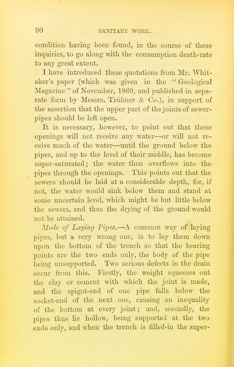 condition having been found, in the course of these inquiries, to go along with the consumption death-rate to any great extent. I have introduced these quotations from Mr. Whit- aker's paper (which was given in the  Geological Magazine  of November, 1869, and published in sepa- rate form by Messrs. Triibner & Co.), in support of the assertion that the upper part of the joints of sewer- pipes should be left open. It is necessary, however, to point out that these openings will not receive any water—or will not re- ceive much of the water—until the ground below the pipes, and up to the level of their middle, has become super-saturated; the water then overflows into the pipes through the openings. This i)oints out that the sewers should be laid at a considerable dej)th, for, if not, the water would sink below them and stand at some uncertain level, which might be but little below the sewers, and thus the drymg of the ground would not be attained. Mode of Laying Pipes.—A common way of laying pipes, but a very wrong one, is to lay them down upon the bottom of the trench so that the bearing IDoints are the two ends only, the body of the pipe being unsupported. Two serious defects ui the drain occur from this. Firstly, the weight squeezes out the clay or cement with which the joint is made, and the sj)igot-end of one pipe falls below the socket-end of the next one, causing an inequality of the bottom at every joint; and, secondly, the pipes thus lie hollow, being supported at the two ends only, and when the trench is filled-in the super-