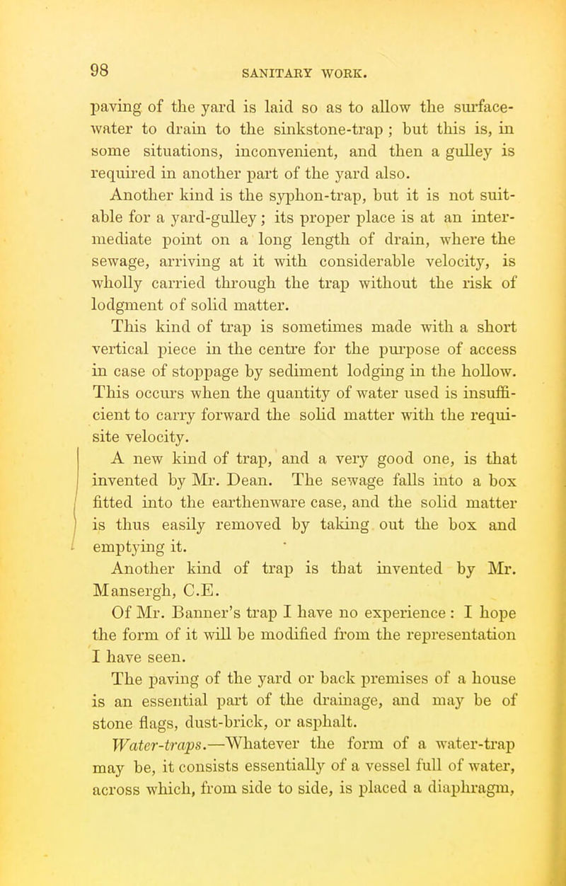 leaving of the yard is laid so as to allow the surface- Avater to drain to the sinkstone-trap ; but this is, in some situations, inconvenient, and then a gulley is required in another part of the yard also. Another kind is the S3rphon-trap, but it is not suit- able for a yard-gulley ; its proper place is at an inter- mediate point on a long length of drain, where the sewage, arriving at it with considerable velocity, is wholly carried through the trap without the risk of lodgment of solid matter. This kind of trap is sometimes made with a short vertical piece in the centre for the purpose of access in case of stoppage by sediment lodging in the hollow. This occm-s when the quantity of water used is insuffi- cient to carry forward the solid matter with the requi- site velocity. A new kind of trap, and a very good one, is that invented by Mr. Dean. The sewage falls into a box fitted into the earthenware case, and the solid matter is thus easily removed by taking out the box and i emptying it. Another kind of trap is that invented by Mr. Mansergh, C.E. Of Mr. Banner's trap I have no experience : I hope the form of it will be modified from the representation I have seen. The paving of the yard or back premises of a house is an essential part of the drainage, and may be of stone flags, dust-brick, or asphalt. Water-traps.—Whatever the form of a water-trap may be, it consists essentially of a vessel full of water, across which, from side to side, is placed a diaphragm.