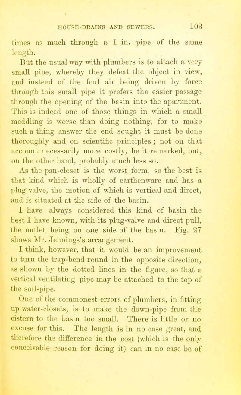 times as much, thi'ough a 1 in. pipe of the same length. But the usual way with plumbers is to attach a very- small pipe, whereby they defeat the object in view, and instead of the foul air being driven by force tln-ough this small pipe it prefers the easier passage through the opening of the basin into the apartment. This is indeed one of those things in which a small meddluTLg is worse than doing nothing, for to make such a thing answer the end sought it must be done thoroughly and on scientific principles ; not on that account necessarily more costlj^ be it remarked, but, on the other hand, probably much less so. As the pan-closet is the worst form, so the best is that kind which is wholly of earthenware and has a plug valve, the motion of which is vertical and dnect, and is situated at the side of the basin. I have always considered this kind of basin the best I have known, with its plug-valve and direct pull, the outlet being on one side of the basin. Fig. 27 shows Mr. Jennings's arrangement. I think, however, that it would be an improvement to turn the trap-bend round in the opposite direction, as shown by the dotted lines in the figm^e, so that a vertical ventilating pipe may be attached to the top of the soil-pipe. One of the commonest errors of plumbers, in fitting up water-closets, is to make the down-pipe from the cistern to the basin too small. There is little or no excuse for this. The length is in no case great, and therefore the difference in the cost (which is the only conceivable reason for doing it) can in no case be of