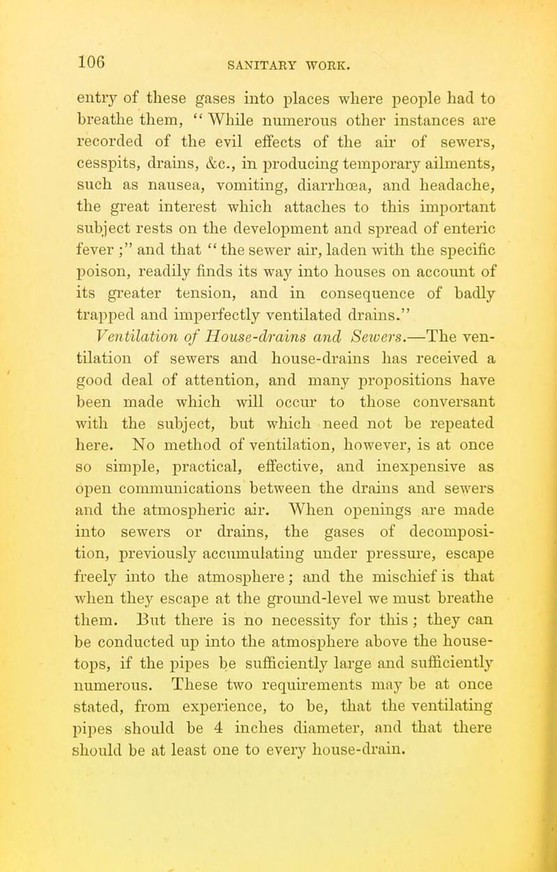 entry of these gases into places where people had to bi-eathe them,  While numerous other instances are recorded of the evil effects of the air of sewers, cesspits, drains, &c., in producing temporaiy ailments, such as nausea, vomiting, diarrhoea, and headache, the great interest which attaches to this important subject rests on the development and spread of enteric fever ; and that  the sewer air, laden with the specific poison, readily finds its way into houses on account of its gi'eater tension, and in consequence of badly trapped and imperfectly ventilated drains. Ventilation of House-drains and Sewers.—The ven- tilation of sewers and house-drains has received a good deal of attention, and many propositions have been made which will occur to those conversant with the subject, but which need not be repeated here. No method of ventilation, however, is at once so simple, practical, eifective, and inexpensive as open communications between the drains and sewers and the atmospheric air. When ojDenings are made into sewers or drains, the gases of decomposi- tion, previously accumulating under pressui'e, escape freely uito the atmosphere; and the mischief is that when they escape at the ground-level we must breathe them. But there is no necessity for this ; they can be conducted uj) into the atmosphere above the house- tops, if the pij)es be sufficiently large and sufficiently numerous. These two requu^ements may be at once stated, from experience, to be, that the ventilating pipes should be 4 inches diameter, and that there should be at least one to every house-drain.